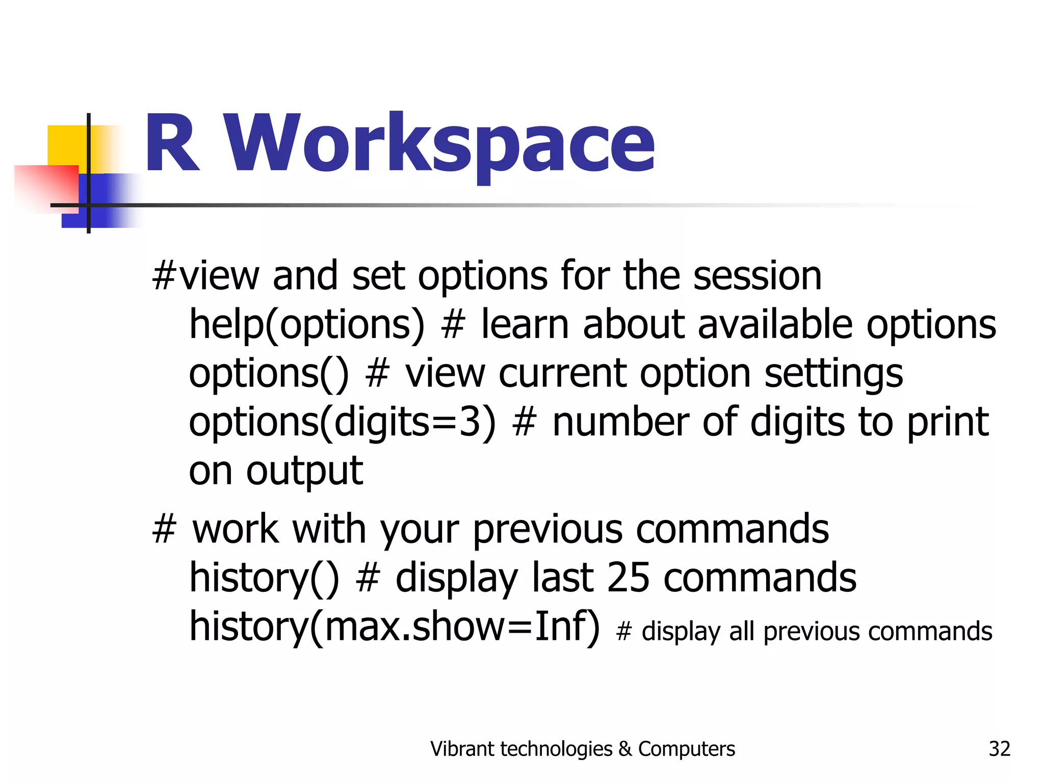 Vibrant technologies & Computers 32
R Workspace
#view and set options for the session
help(options) # learn about available options
options() # view current option settings
options(digits=3) # number of digits to print
on output
# work with your previous commands
history() # display last 25 commands
history(max.show=Inf) # display all previous commands
 