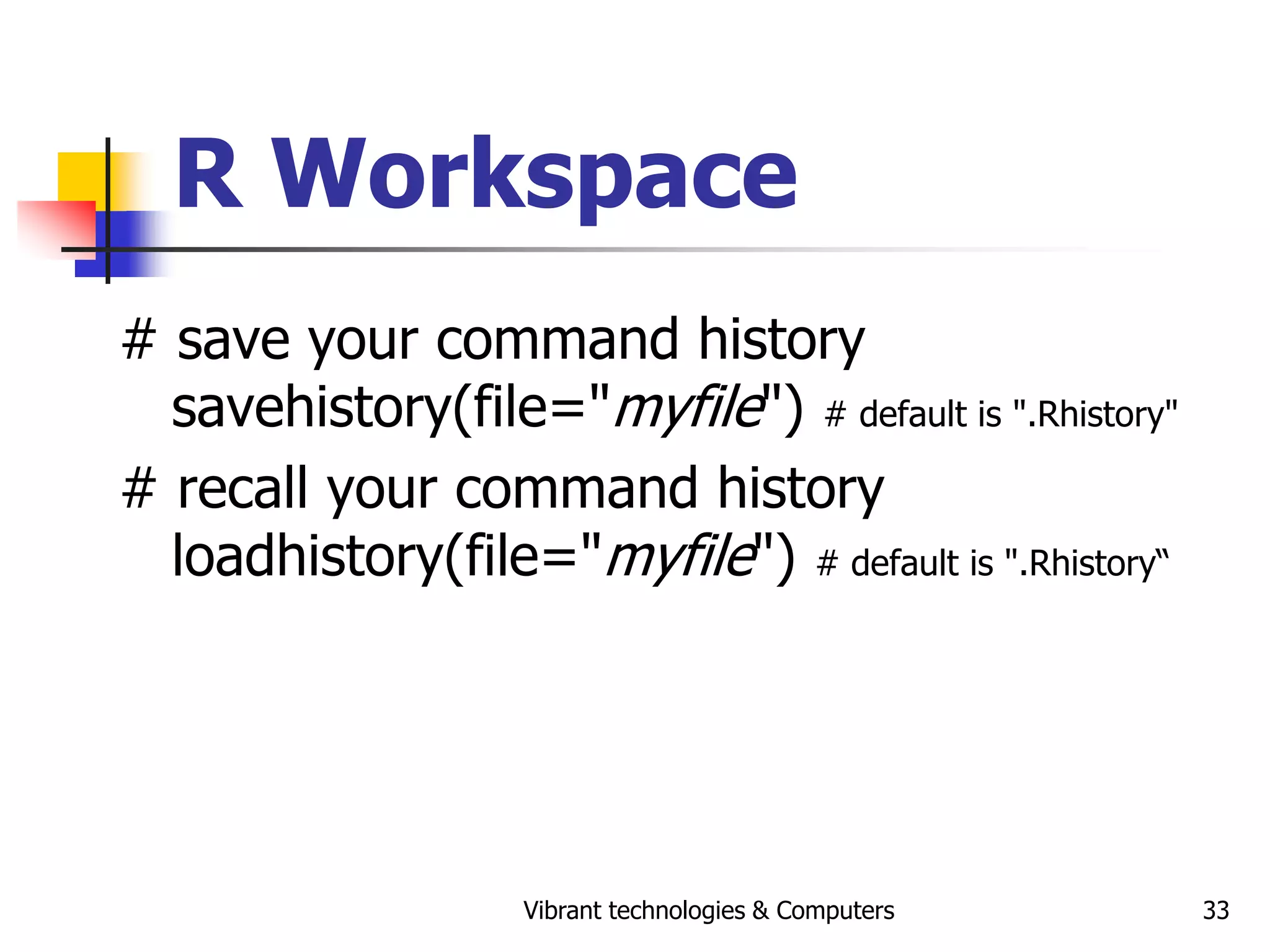Vibrant technologies & Computers 33
R Workspace
# save your command history
savehistory(file="myfile") # default is ".Rhistory"
# recall your command history
loadhistory(file="myfile") # default is ".Rhistory“
 