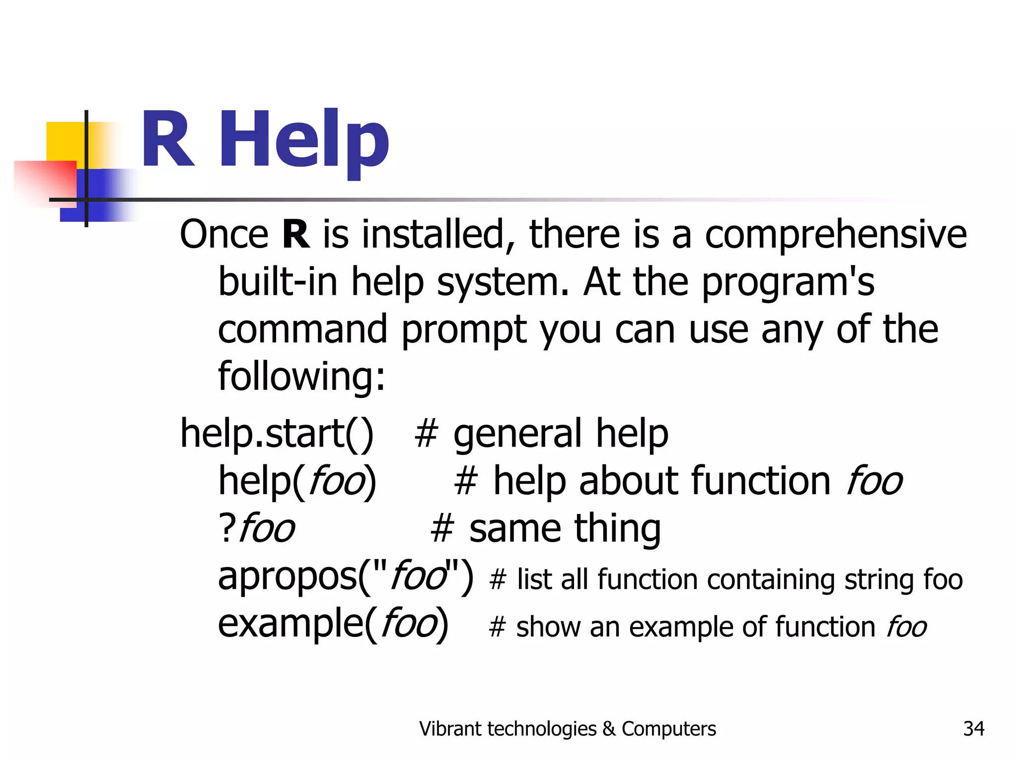 Vibrant technologies & Computers 34
R Help
Once R is installed, there is a comprehensive
built-in help system. At the program's
command prompt you can use any of the
following:
help.start() # general help
help(foo) # help about function foo
?foo # same thing
apropos("foo") # list all function containing string foo
example(foo) # show an example of function foo
 
