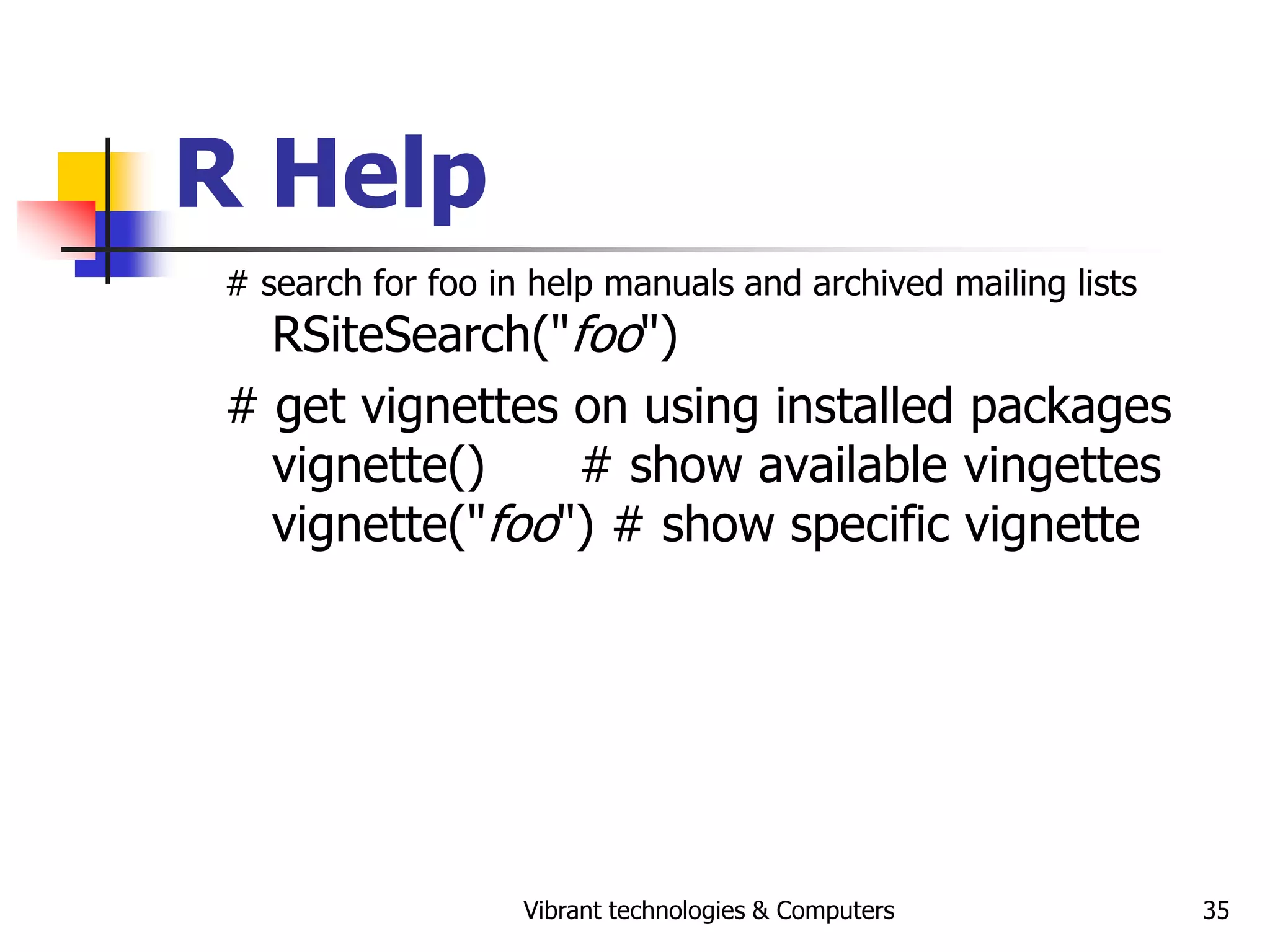 Vibrant technologies & Computers 35
R Help
# search for foo in help manuals and archived mailing lists
RSiteSearch("foo")
# get vignettes on using installed packages
vignette() # show available vingettes
vignette("foo") # show specific vignette
 