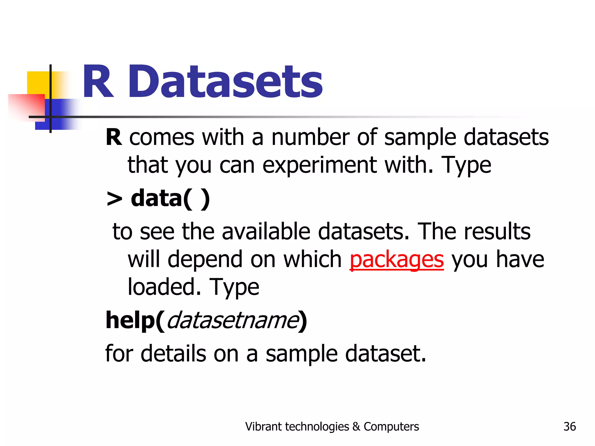 Vibrant technologies & Computers 36
R Datasets
R comes with a number of sample datasets
that you can experiment with. Type
> data( )
to see the available datasets. The results
will depend on which packages you have
loaded. Type
help(datasetname)
for details on a sample dataset.
 
