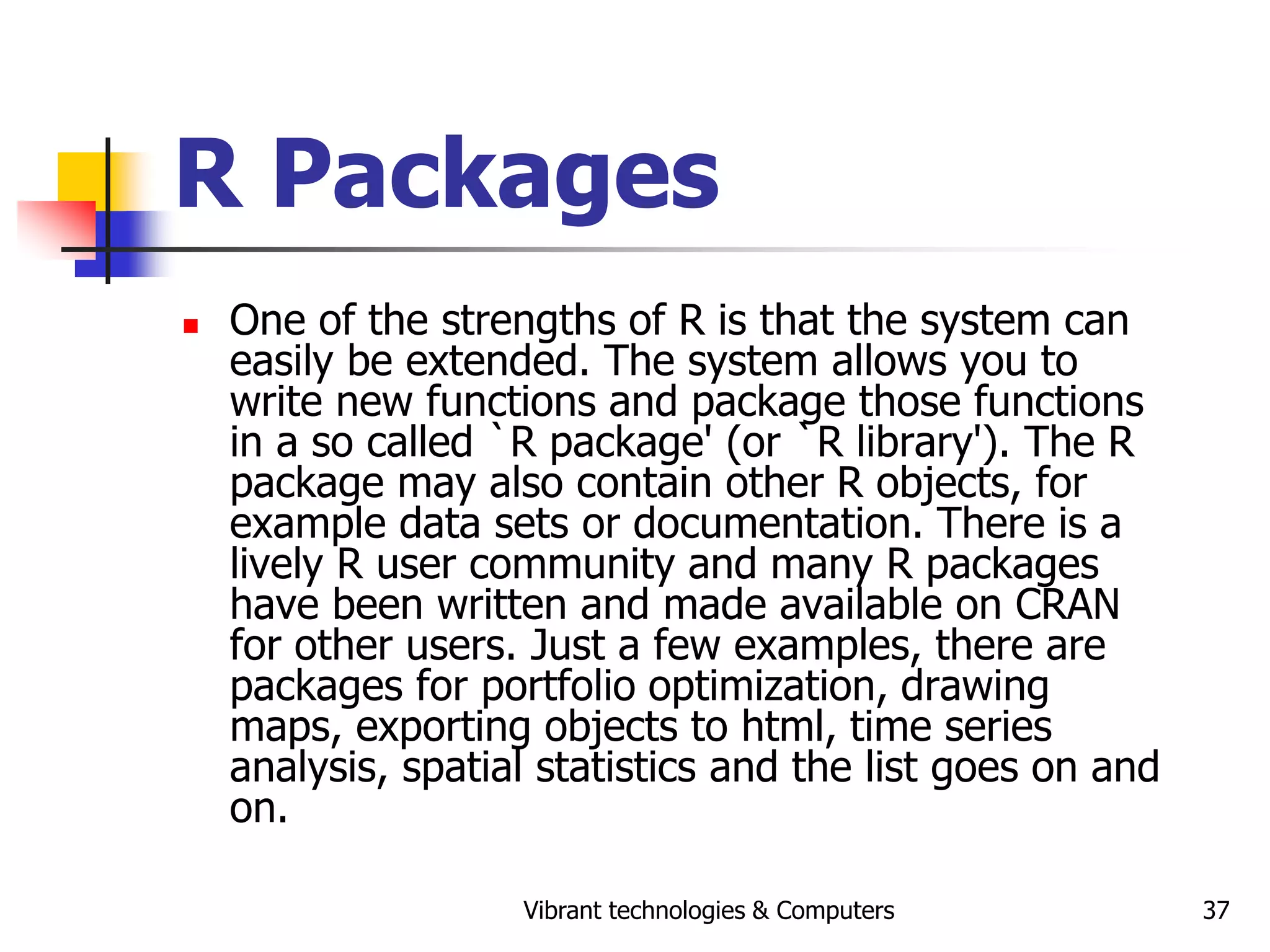Vibrant technologies & Computers 37
R Packages
 One of the strengths of R is that the system can
easily be extended. The system allows you to
write new functions and package those functions
in a so called `R package' (or `R library'). The R
package may also contain other R objects, for
example data sets or documentation. There is a
lively R user community and many R packages
have been written and made available on CRAN
for other users. Just a few examples, there are
packages for portfolio optimization, drawing
maps, exporting objects to html, time series
analysis, spatial statistics and the list goes on and
on.
 