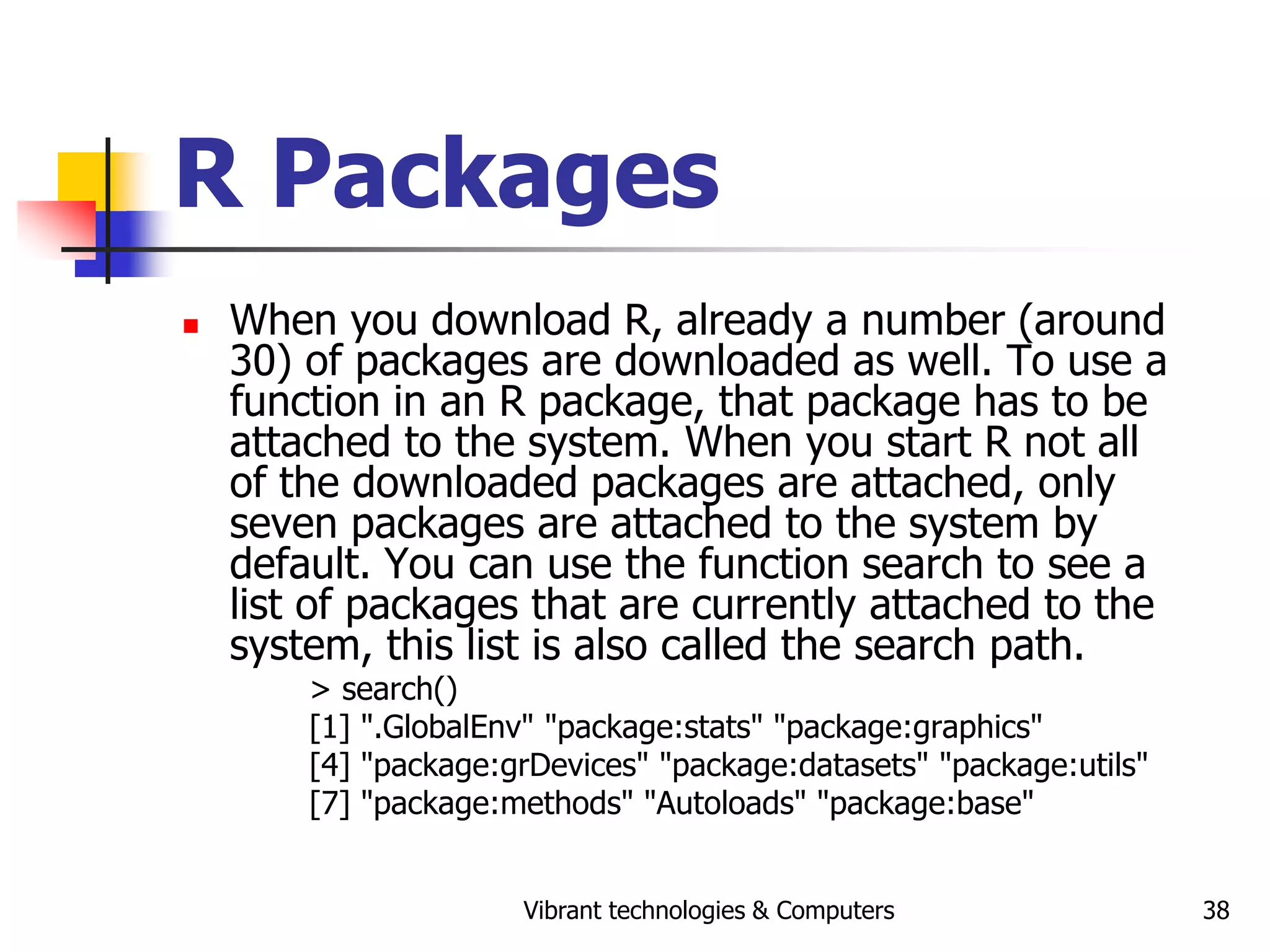Vibrant technologies & Computers 38
R Packages
 When you download R, already a number (around
30) of packages are downloaded as well. To use a
function in an R package, that package has to be
attached to the system. When you start R not all
of the downloaded packages are attached, only
seven packages are attached to the system by
default. You can use the function search to see a
list of packages that are currently attached to the
system, this list is also called the search path.
> search()
[1] ".GlobalEnv" "package:stats" "package:graphics"
[4] "package:grDevices" "package:datasets" "package:utils"
[7] "package:methods" "Autoloads" "package:base"
 