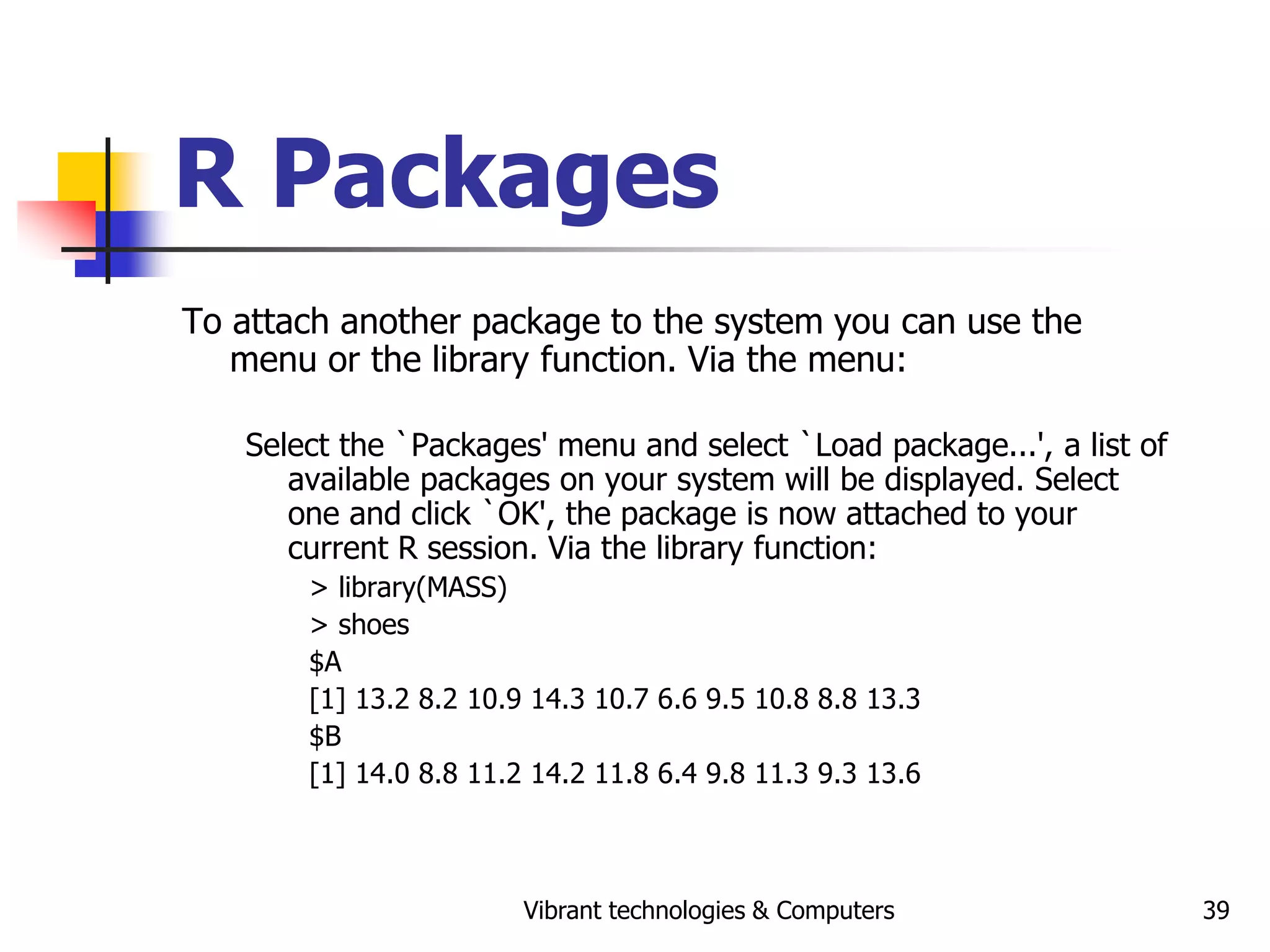 Vibrant technologies & Computers 39
R Packages
To attach another package to the system you can use the
menu or the library function. Via the menu:
Select the `Packages' menu and select `Load package...', a list of
available packages on your system will be displayed. Select
one and click `OK', the package is now attached to your
current R session. Via the library function:
> library(MASS)
> shoes
$A
[1] 13.2 8.2 10.9 14.3 10.7 6.6 9.5 10.8 8.8 13.3
$B
[1] 14.0 8.8 11.2 14.2 11.8 6.4 9.8 11.3 9.3 13.6
 