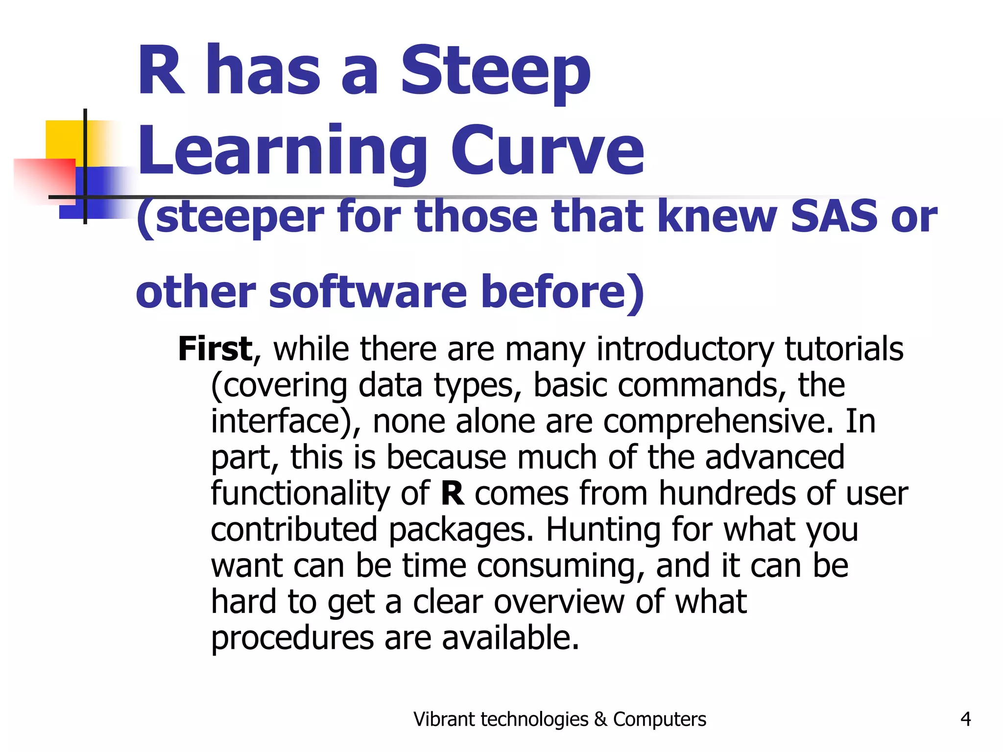 Vibrant technologies & Computers 4
R has a Steep
Learning Curve
(steeper for those that knew SAS or
other software before)
First, while there are many introductory tutorials
(covering data types, basic commands, the
interface), none alone are comprehensive. In
part, this is because much of the advanced
functionality of R comes from hundreds of user
contributed packages. Hunting for what you
want can be time consuming, and it can be
hard to get a clear overview of what
procedures are available.
 