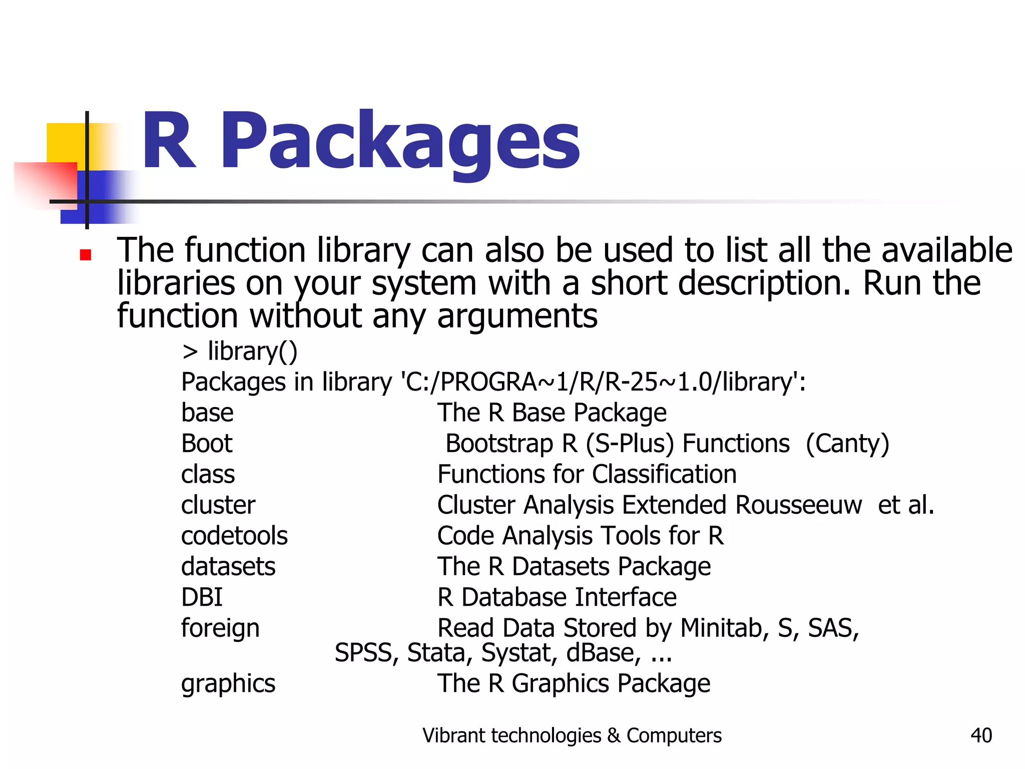 Vibrant technologies & Computers 40
R Packages
 The function library can also be used to list all the available
libraries on your system with a short description. Run the
function without any arguments
> library()
Packages in library 'C:/PROGRA~1/R/R-25~1.0/library':
base The R Base Package
Boot Bootstrap R (S-Plus) Functions (Canty)
class Functions for Classification
cluster Cluster Analysis Extended Rousseeuw et al.
codetools Code Analysis Tools for R
datasets The R Datasets Package
DBI R Database Interface
foreign Read Data Stored by Minitab, S, SAS,
SPSS, Stata, Systat, dBase, ...
graphics The R Graphics Package
 