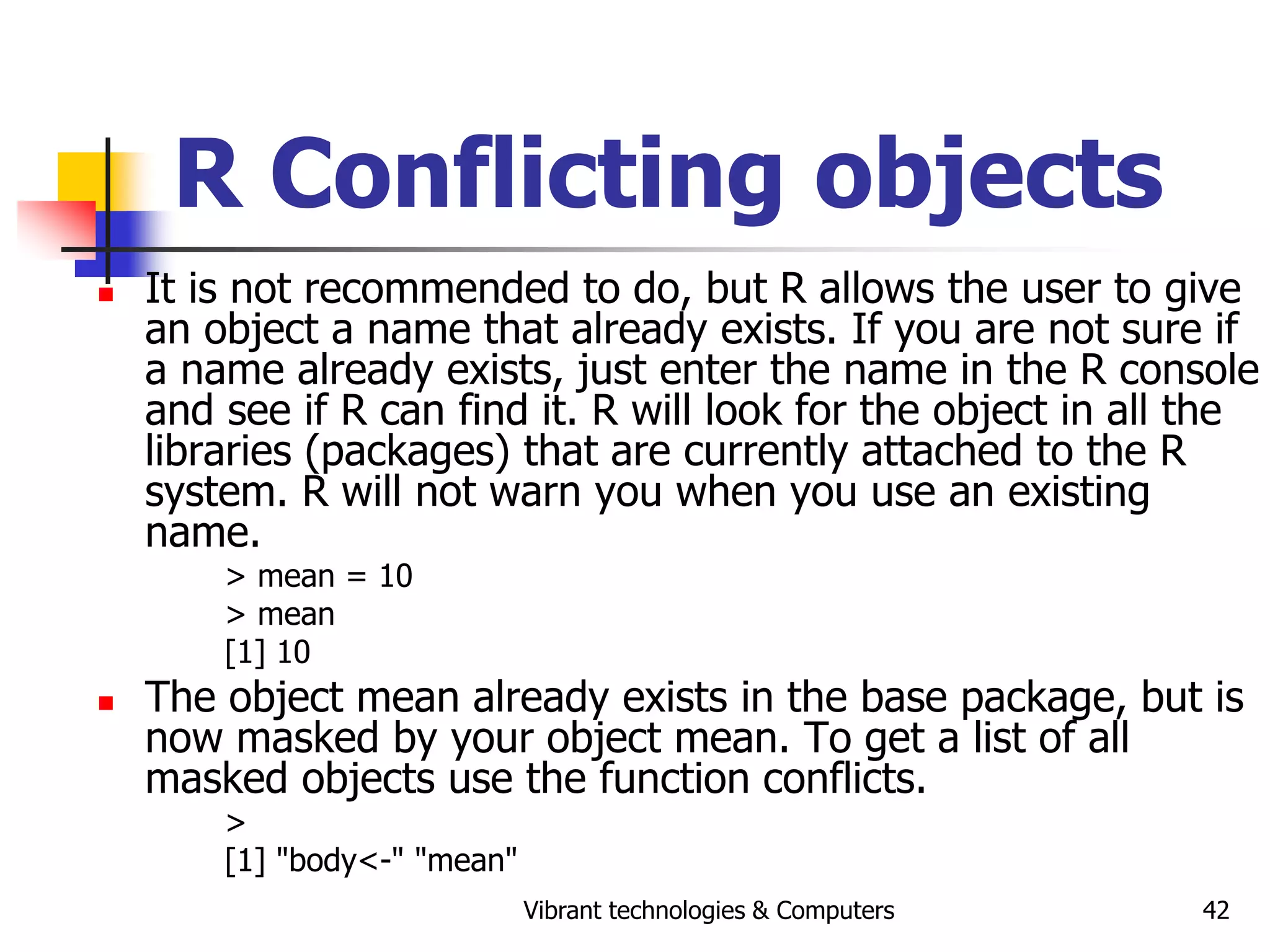Vibrant technologies & Computers 42
R Conflicting objects
 It is not recommended to do, but R allows the user to give
an object a name that already exists. If you are not sure if
a name already exists, just enter the name in the R console
and see if R can find it. R will look for the object in all the
libraries (packages) that are currently attached to the R
system. R will not warn you when you use an existing
name.
> mean = 10
> mean
[1] 10
 The object mean already exists in the base package, but is
now masked by your object mean. To get a list of all
masked objects use the function conflicts.
>
[1] "body<-" "mean"
 