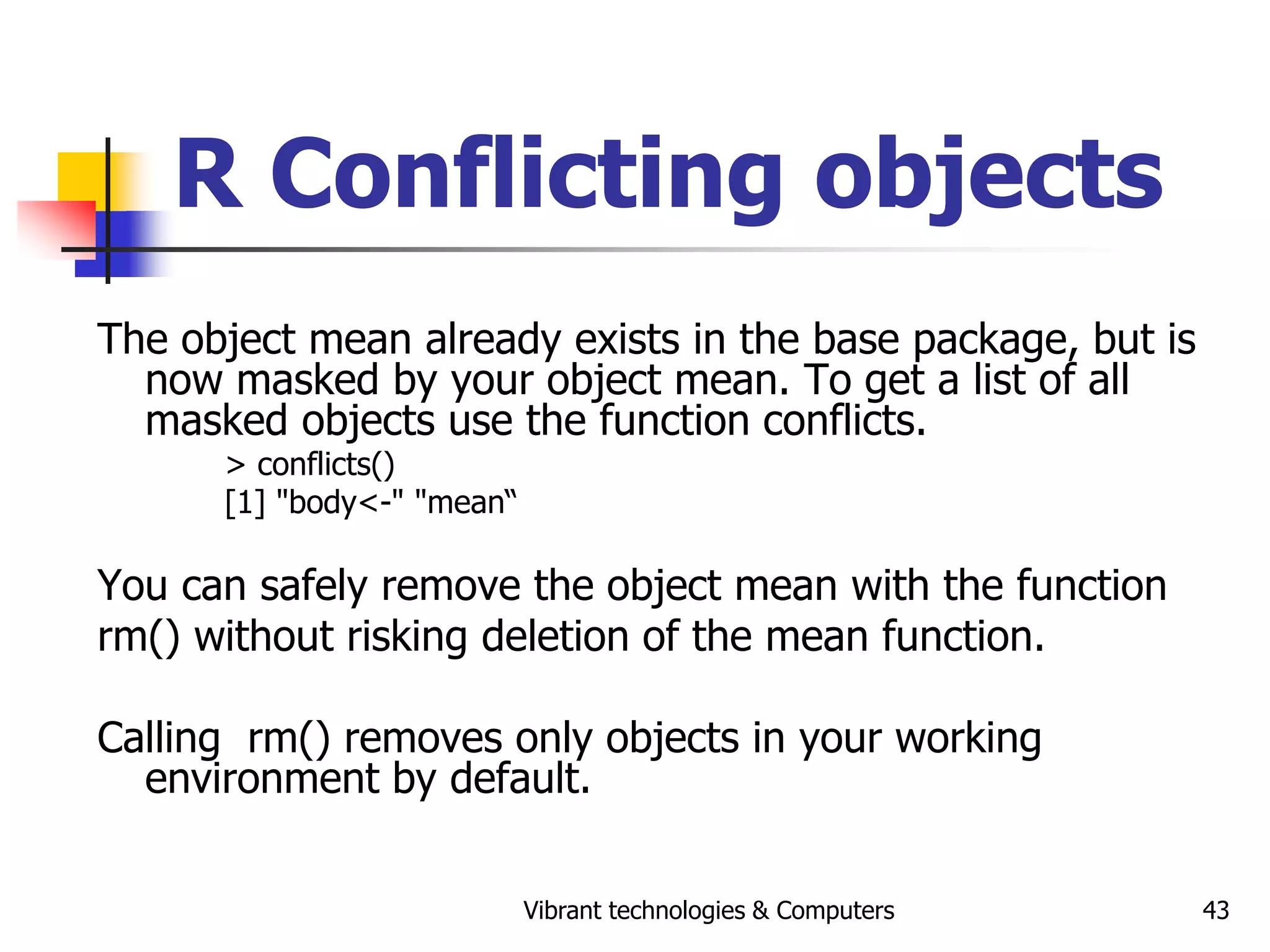 Vibrant technologies & Computers 43
R Conflicting objects
The object mean already exists in the base package, but is
now masked by your object mean. To get a list of all
masked objects use the function conflicts.
> conflicts()
[1] "body<-" "mean“
You can safely remove the object mean with the function
rm() without risking deletion of the mean function.
Calling rm() removes only objects in your working
environment by default.
 