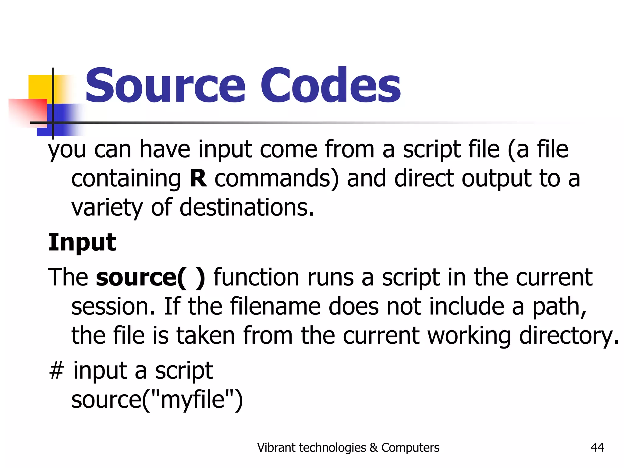 Vibrant technologies & Computers 44
Source Codes
you can have input come from a script file (a file
containing R commands) and direct output to a
variety of destinations.
Input
The source( ) function runs a script in the current
session. If the filename does not include a path,
the file is taken from the current working directory.
# input a script
source("myfile")
 