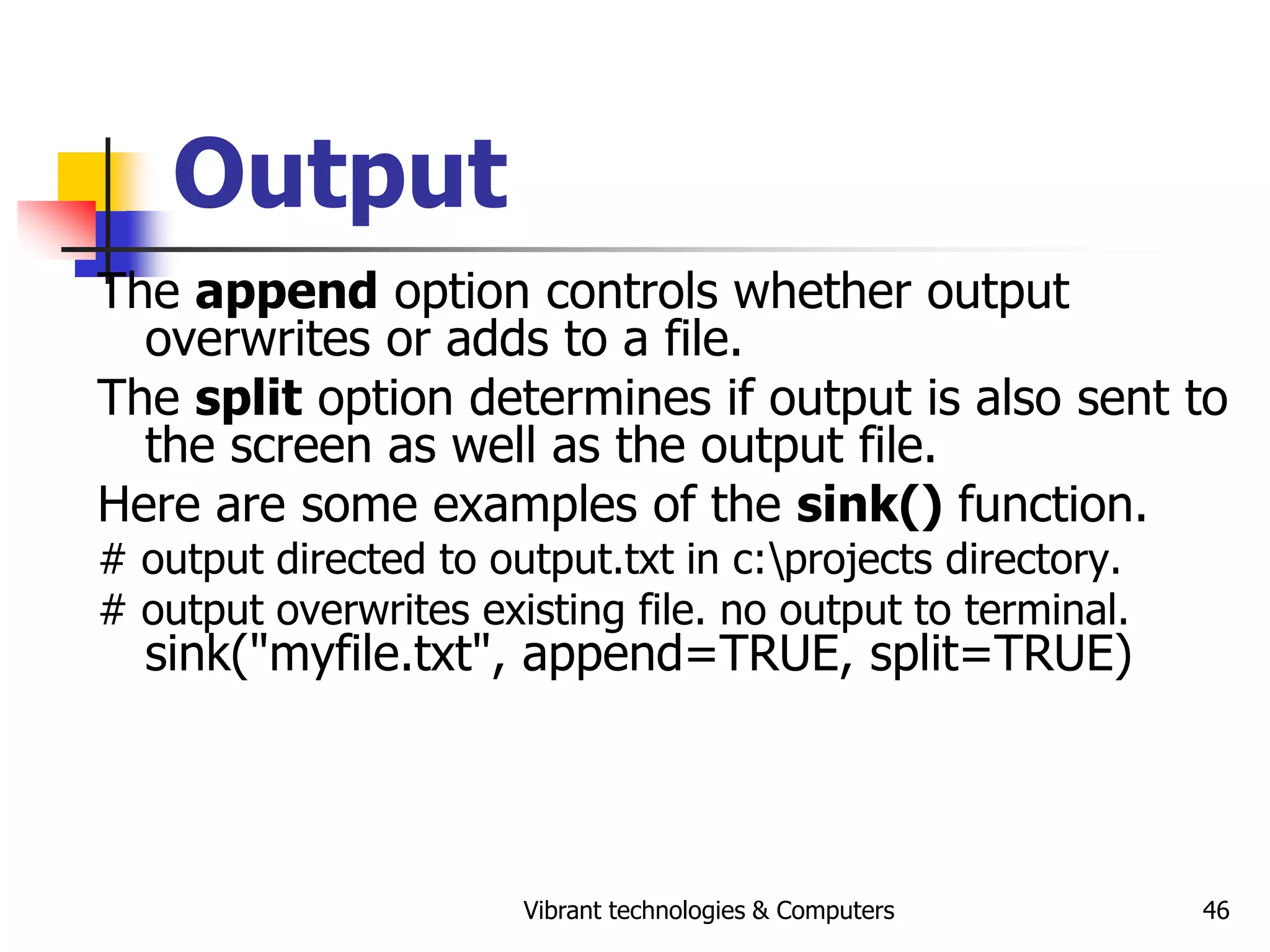 Vibrant technologies & Computers 46
Output
The append option controls whether output
overwrites or adds to a file.
The split option determines if output is also sent to
the screen as well as the output file.
Here are some examples of the sink() function.
# output directed to output.txt in c:projects directory.
# output overwrites existing file. no output to terminal.
sink("myfile.txt", append=TRUE, split=TRUE)
 