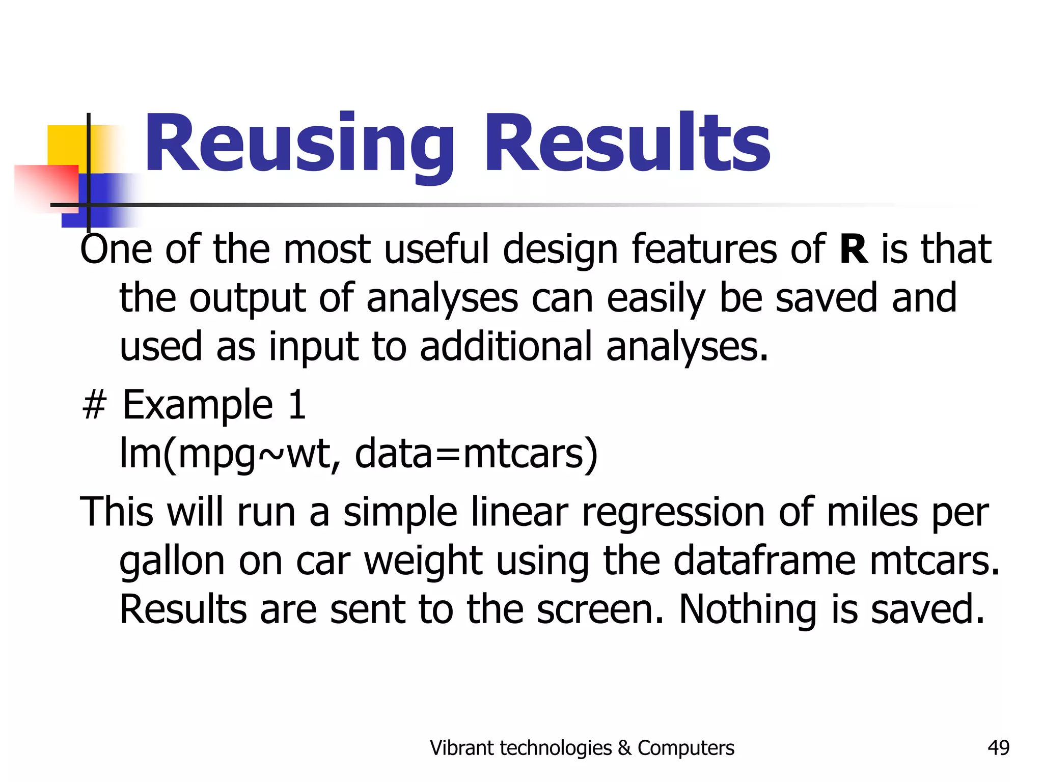 Vibrant technologies & Computers 49
Reusing Results
One of the most useful design features of R is that
the output of analyses can easily be saved and
used as input to additional analyses.
# Example 1
lm(mpg~wt, data=mtcars)
This will run a simple linear regression of miles per
gallon on car weight using the dataframe mtcars.
Results are sent to the screen. Nothing is saved.
 