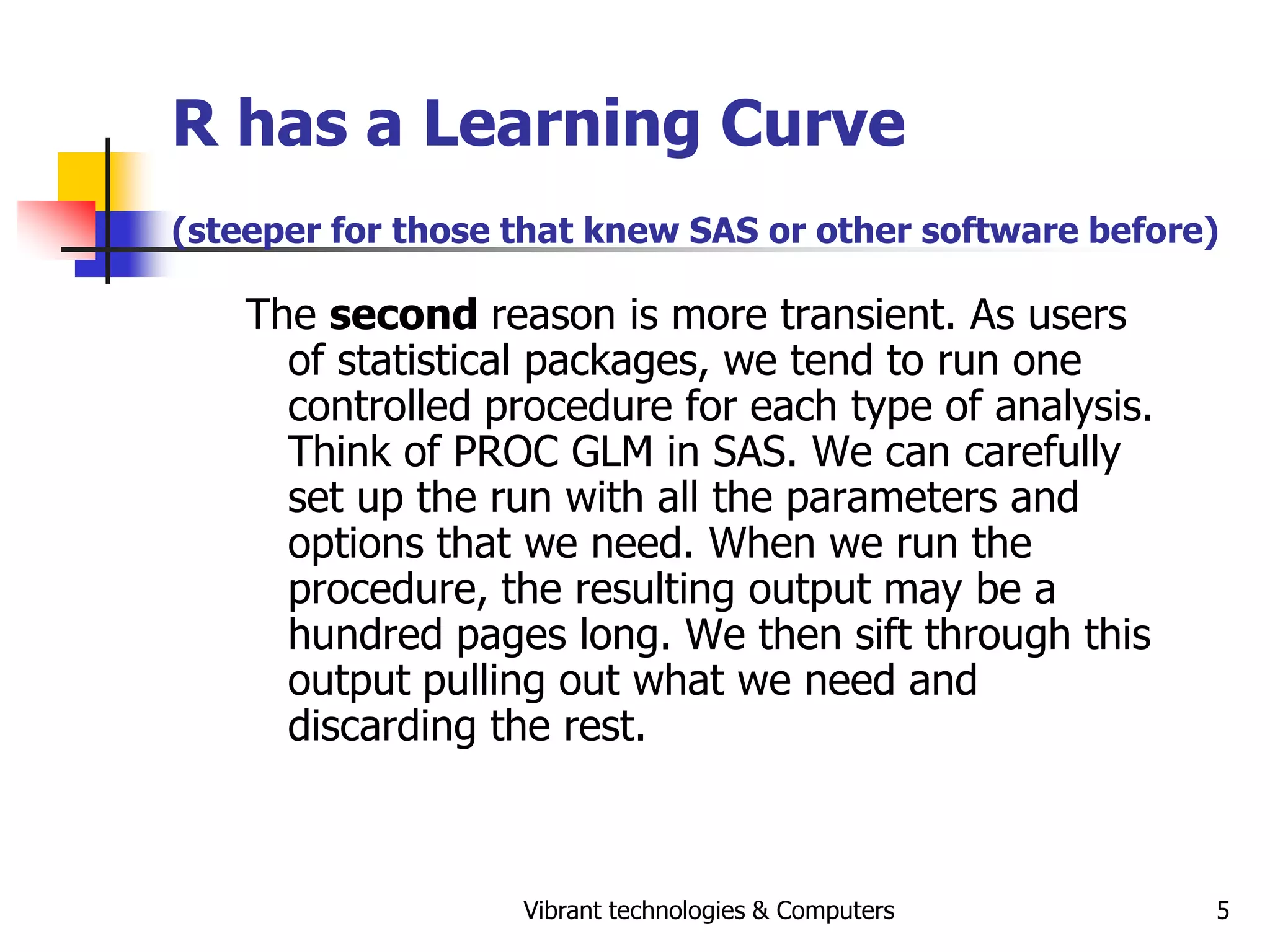 Vibrant technologies & Computers 5
R has a Learning Curve
(steeper for those that knew SAS or other software before)
The second reason is more transient. As users
of statistical packages, we tend to run one
controlled procedure for each type of analysis.
Think of PROC GLM in SAS. We can carefully
set up the run with all the parameters and
options that we need. When we run the
procedure, the resulting output may be a
hundred pages long. We then sift through this
output pulling out what we need and
discarding the rest.
 