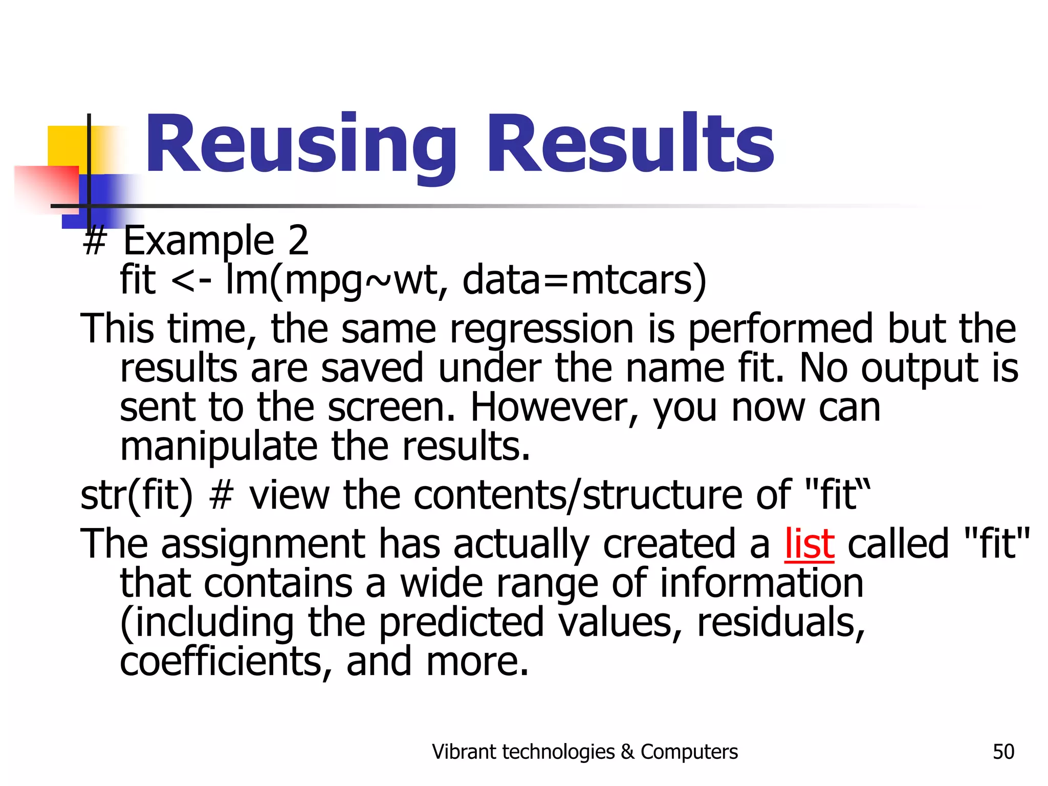 Vibrant technologies & Computers 50
Reusing Results
# Example 2
fit <- lm(mpg~wt, data=mtcars)
This time, the same regression is performed but the
results are saved under the name fit. No output is
sent to the screen. However, you now can
manipulate the results.
str(fit) # view the contents/structure of "fit“
The assignment has actually created a list called "fit"
that contains a wide range of information
(including the predicted values, residuals,
coefficients, and more.
 