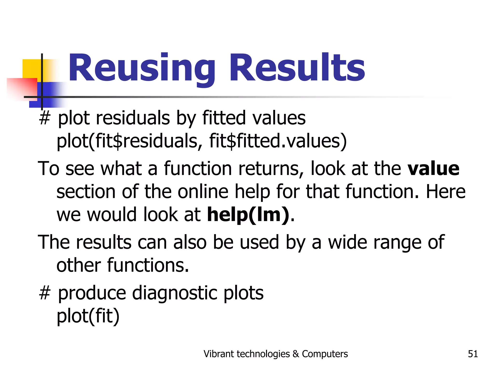 Vibrant technologies & Computers 51
Reusing Results
# plot residuals by fitted values
plot(fit$residuals, fit$fitted.values)
To see what a function returns, look at the value
section of the online help for that function. Here
we would look at help(lm).
The results can also be used by a wide range of
other functions.
# produce diagnostic plots
plot(fit)
 