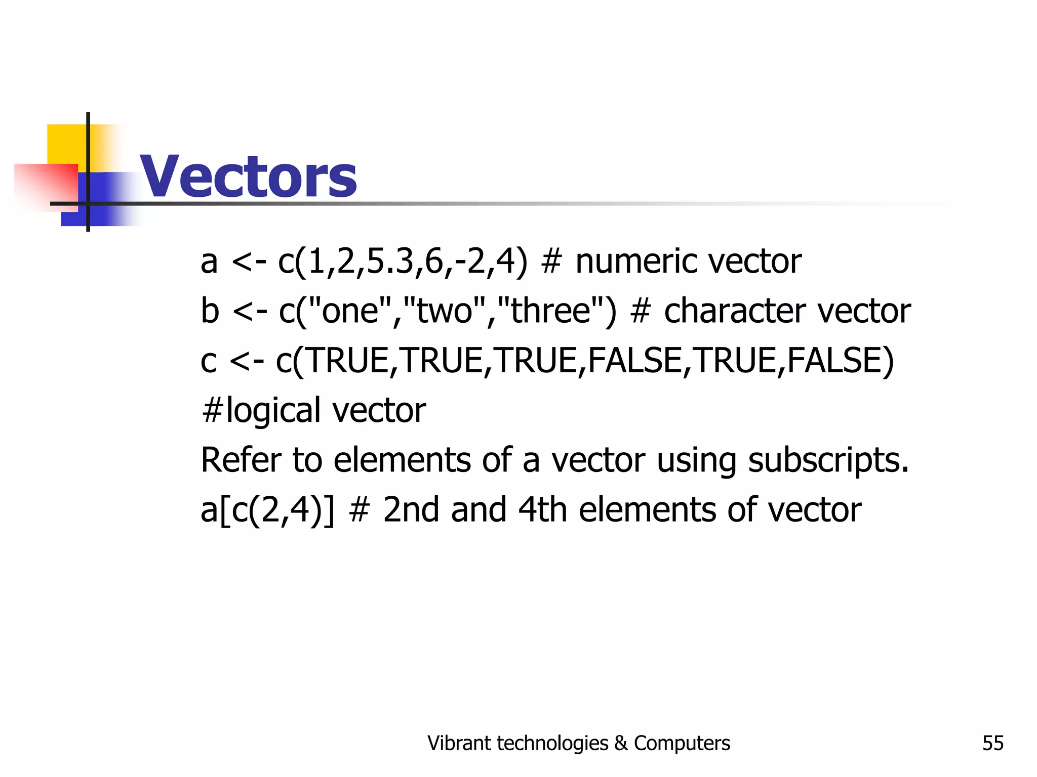 Vibrant technologies & Computers 55
Vectors
a <- c(1,2,5.3,6,-2,4) # numeric vector
b <- c("one","two","three") # character vector
c <- c(TRUE,TRUE,TRUE,FALSE,TRUE,FALSE)
#logical vector
Refer to elements of a vector using subscripts.
a[c(2,4)] # 2nd and 4th elements of vector
 