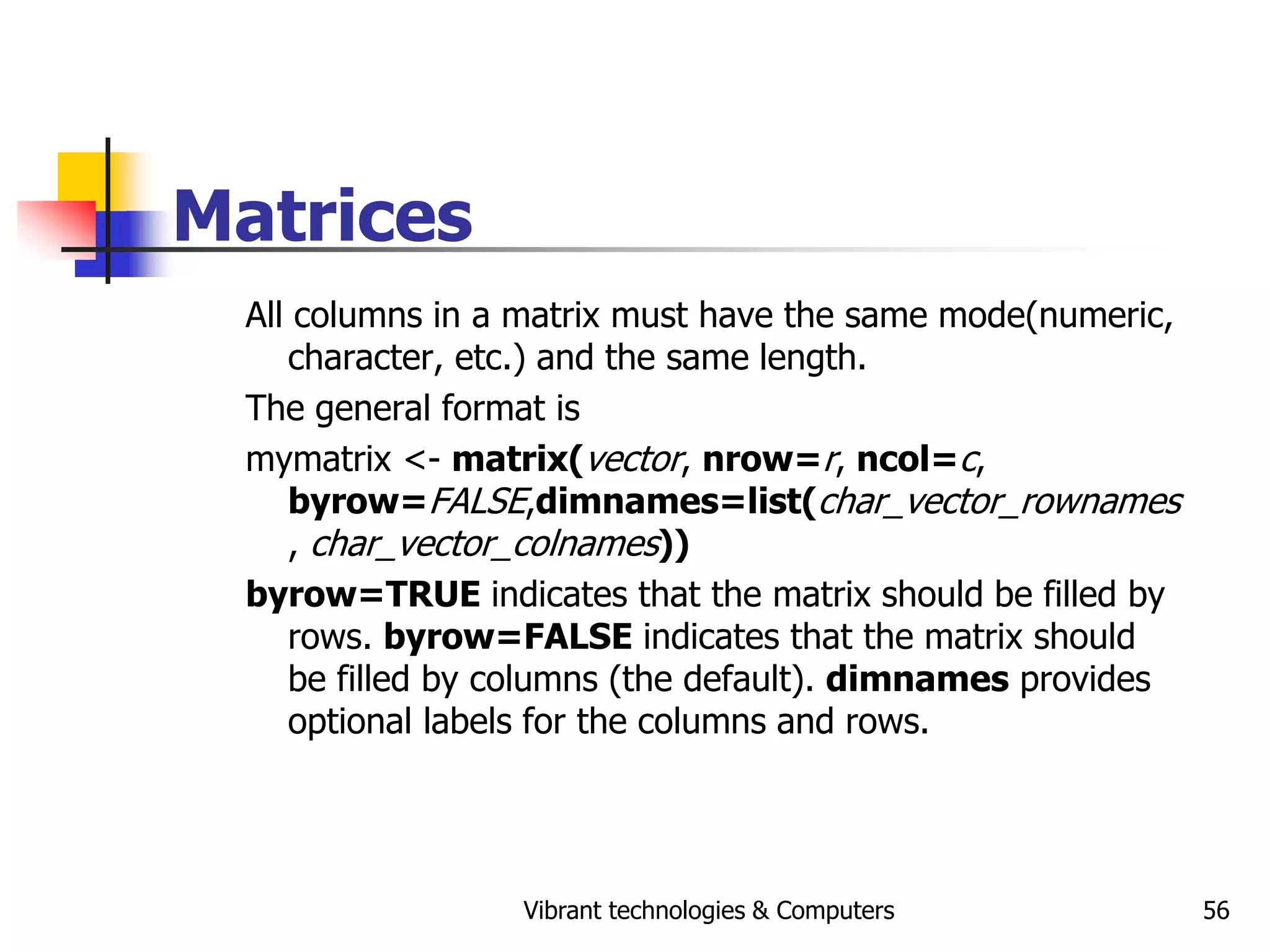 Vibrant technologies & Computers 56
Matrices
All columns in a matrix must have the same mode(numeric,
character, etc.) and the same length.
The general format is
mymatrix <- matrix(vector, nrow=r, ncol=c,
byrow=FALSE,dimnames=list(char_vector_rownames
, char_vector_colnames))
byrow=TRUE indicates that the matrix should be filled by
rows. byrow=FALSE indicates that the matrix should
be filled by columns (the default). dimnames provides
optional labels for the columns and rows.
 