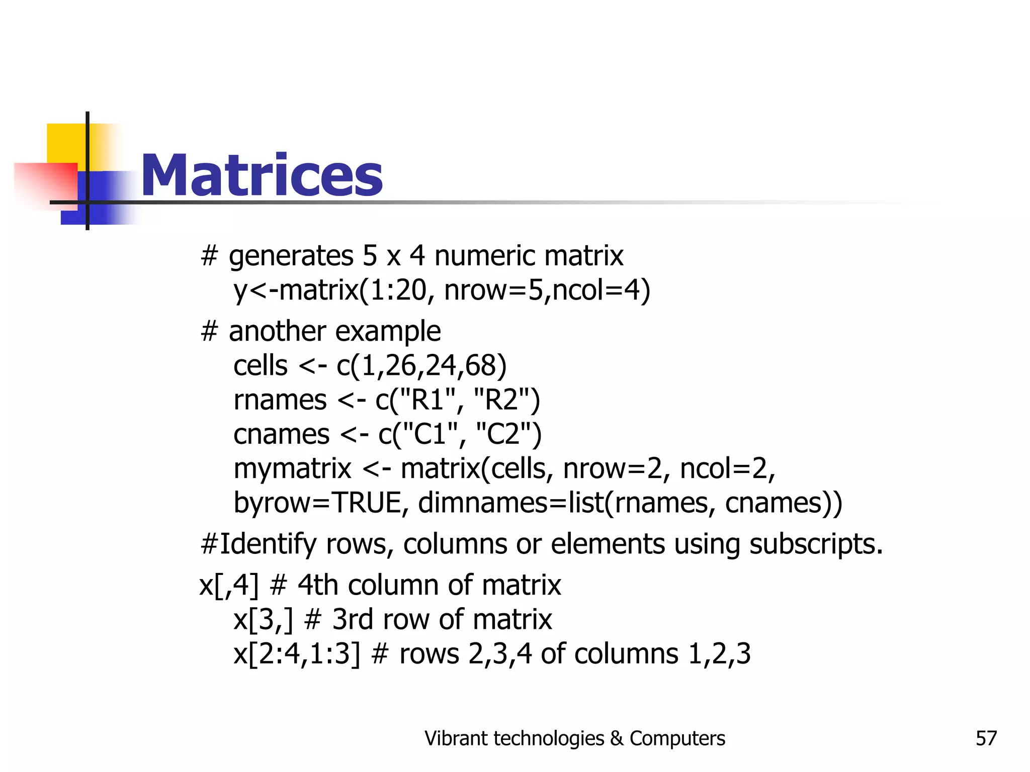 Vibrant technologies & Computers 57
Matrices
# generates 5 x 4 numeric matrix
y<-matrix(1:20, nrow=5,ncol=4)
# another example
cells <- c(1,26,24,68)
rnames <- c("R1", "R2")
cnames <- c("C1", "C2")
mymatrix <- matrix(cells, nrow=2, ncol=2,
byrow=TRUE, dimnames=list(rnames, cnames))
#Identify rows, columns or elements using subscripts.
x[,4] # 4th column of matrix
x[3,] # 3rd row of matrix
x[2:4,1:3] # rows 2,3,4 of columns 1,2,3
 