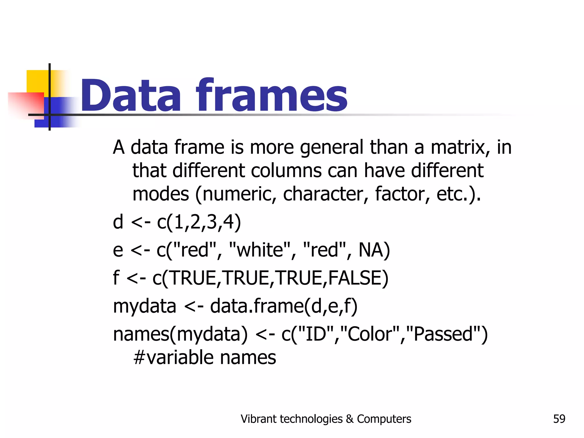 Vibrant technologies & Computers 59
Data frames
A data frame is more general than a matrix, in
that different columns can have different
modes (numeric, character, factor, etc.).
d <- c(1,2,3,4)
e <- c("red", "white", "red", NA)
f <- c(TRUE,TRUE,TRUE,FALSE)
mydata <- data.frame(d,e,f)
names(mydata) <- c("ID","Color","Passed")
#variable names
 