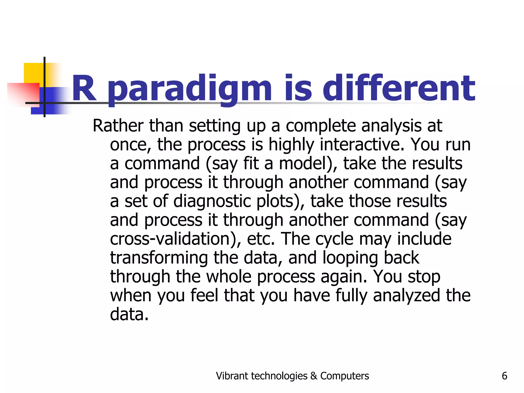 Vibrant technologies & Computers 6
R paradigm is different
Rather than setting up a complete analysis at
once, the process is highly interactive. You run
a command (say fit a model), take the results
and process it through another command (say
a set of diagnostic plots), take those results
and process it through another command (say
cross-validation), etc. The cycle may include
transforming the data, and looping back
through the whole process again. You stop
when you feel that you have fully analyzed the
data.
 