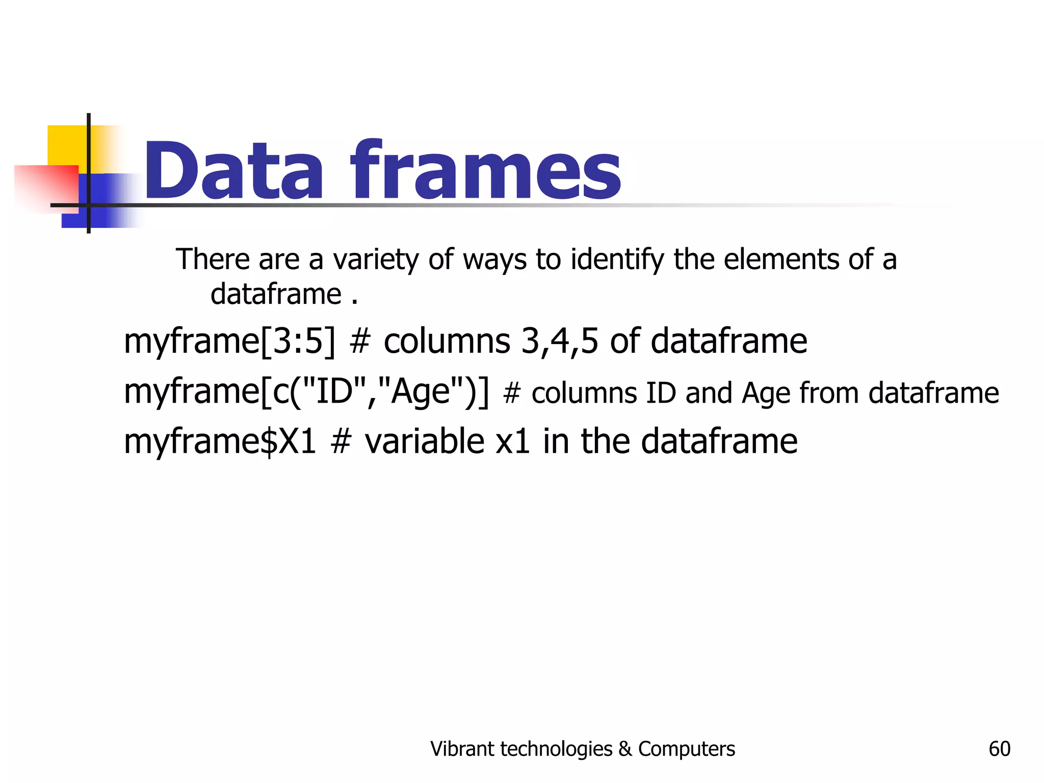Vibrant technologies & Computers 60
Data frames
There are a variety of ways to identify the elements of a
dataframe .
myframe[3:5] # columns 3,4,5 of dataframe
myframe[c("ID","Age")] # columns ID and Age from dataframe
myframe$X1 # variable x1 in the dataframe
 