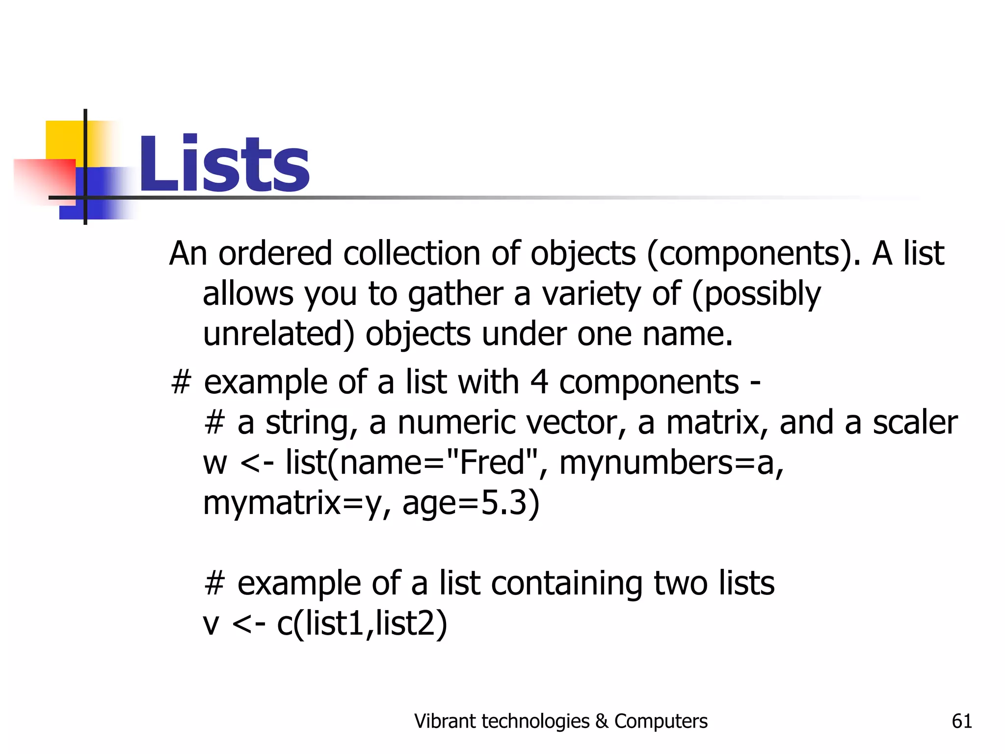 Vibrant technologies & Computers 61
Lists
An ordered collection of objects (components). A list
allows you to gather a variety of (possibly
unrelated) objects under one name.
# example of a list with 4 components -
# a string, a numeric vector, a matrix, and a scaler
w <- list(name="Fred", mynumbers=a,
mymatrix=y, age=5.3)
# example of a list containing two lists
v <- c(list1,list2)
 