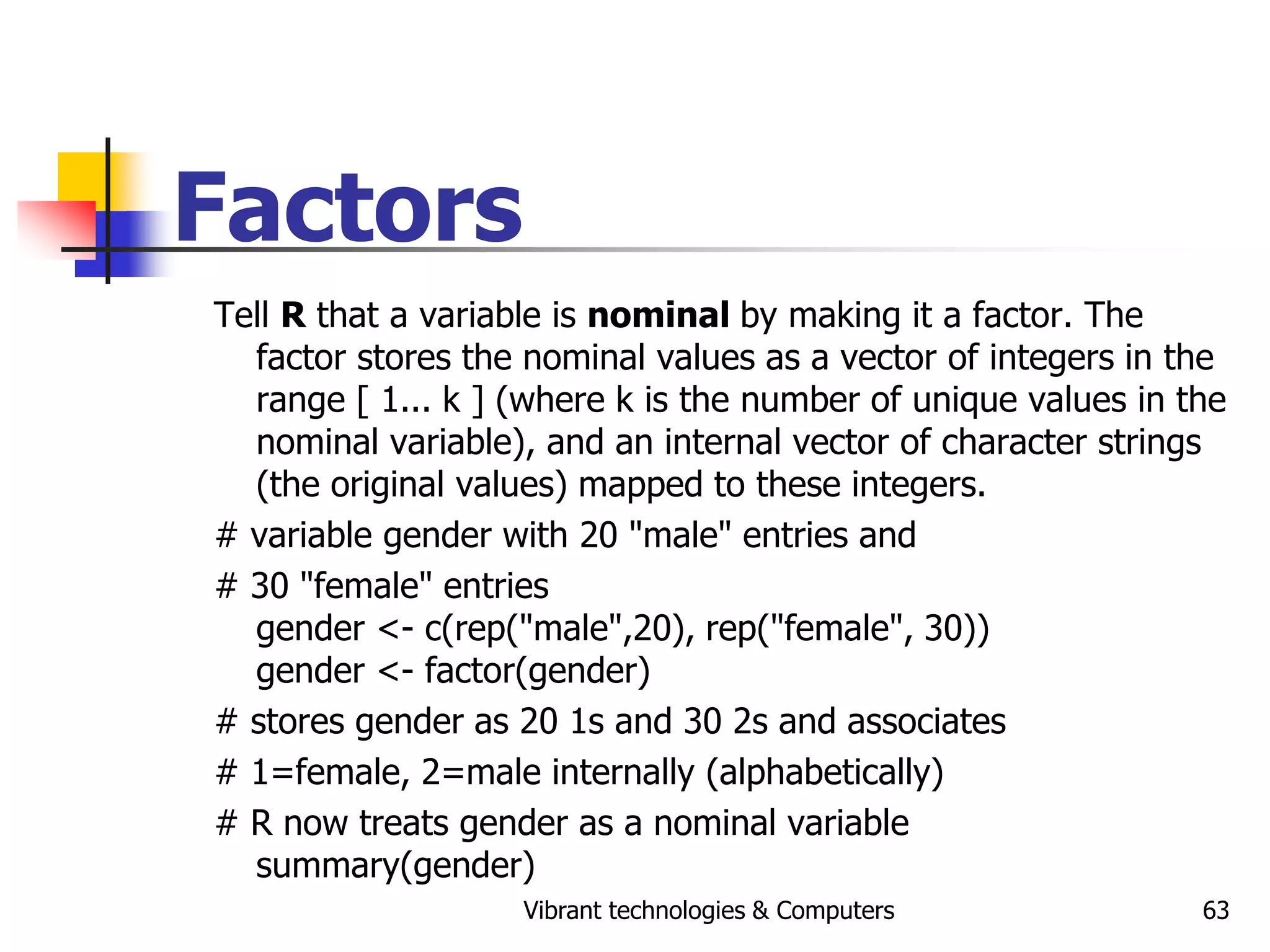 Vibrant technologies & Computers 63
Factors
Tell R that a variable is nominal by making it a factor. The
factor stores the nominal values as a vector of integers in the
range [ 1... k ] (where k is the number of unique values in the
nominal variable), and an internal vector of character strings
(the original values) mapped to these integers.
# variable gender with 20 "male" entries and
# 30 "female" entries
gender <- c(rep("male",20), rep("female", 30))
gender <- factor(gender)
# stores gender as 20 1s and 30 2s and associates
# 1=female, 2=male internally (alphabetically)
# R now treats gender as a nominal variable
summary(gender)
 