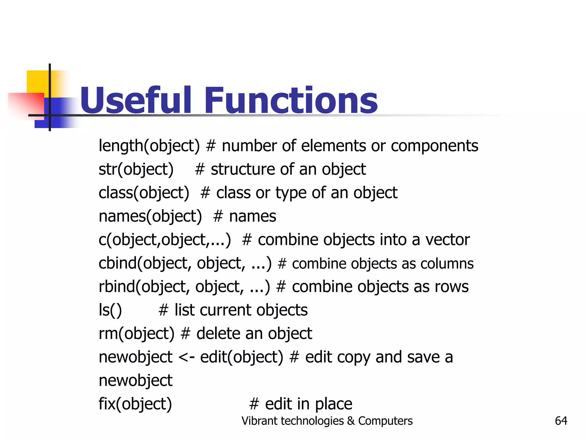 Vibrant technologies & Computers 64
Useful Functions
length(object) # number of elements or components
str(object) # structure of an object
class(object) # class or type of an object
names(object) # names
c(object,object,...) # combine objects into a vector
cbind(object, object, ...) # combine objects as columns
rbind(object, object, ...) # combine objects as rows
ls() # list current objects
rm(object) # delete an object
newobject <- edit(object) # edit copy and save a
newobject
fix(object) # edit in place
 