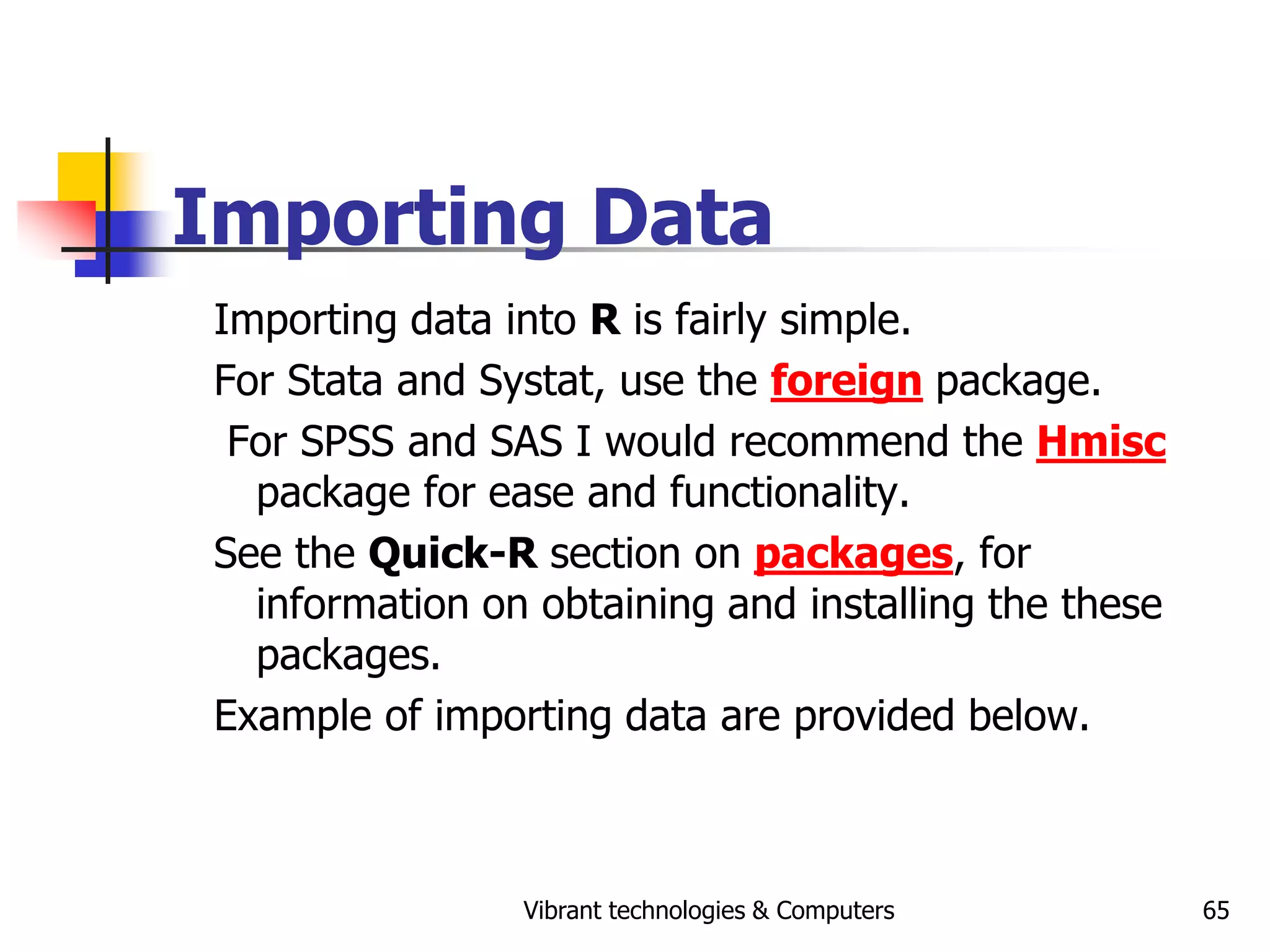 Vibrant technologies & Computers 65
Importing Data
Importing data into R is fairly simple.
For Stata and Systat, use the foreign package.
For SPSS and SAS I would recommend the Hmisc
package for ease and functionality.
See the Quick-R section on packages, for
information on obtaining and installing the these
packages.
Example of importing data are provided below.
 