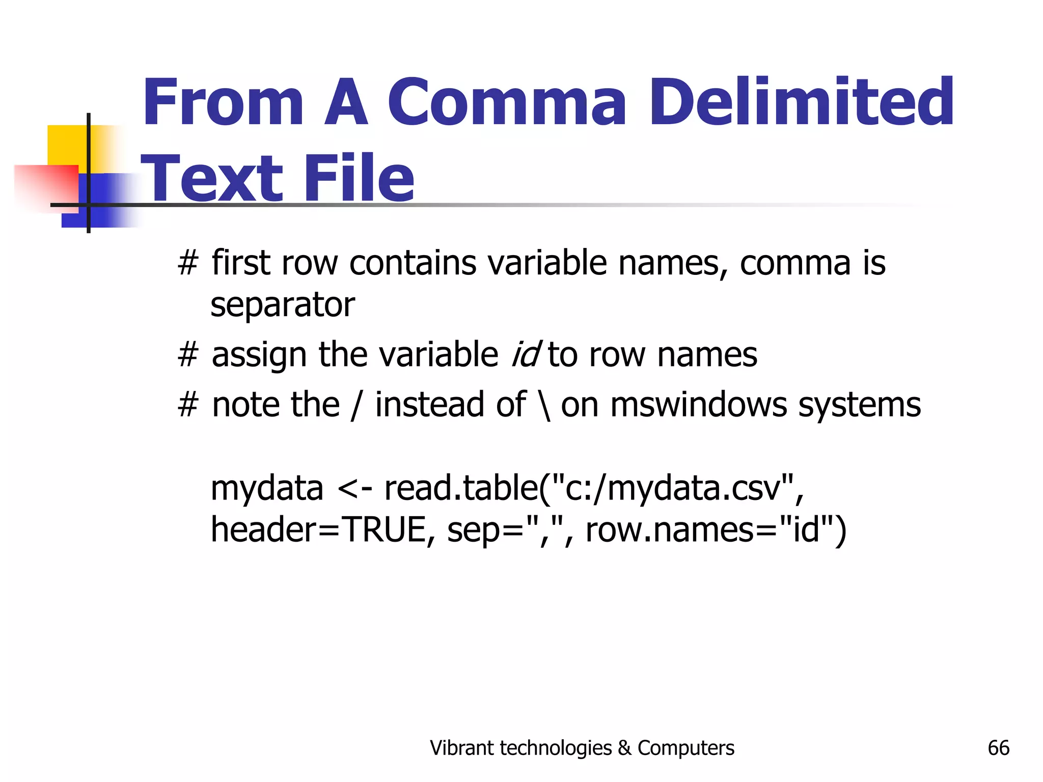 Vibrant technologies & Computers 66
From A Comma Delimited
Text File
# first row contains variable names, comma is
separator
# assign the variable id to row names
# note the / instead of  on mswindows systems
mydata <- read.table("c:/mydata.csv",
header=TRUE, sep=",", row.names="id")
 