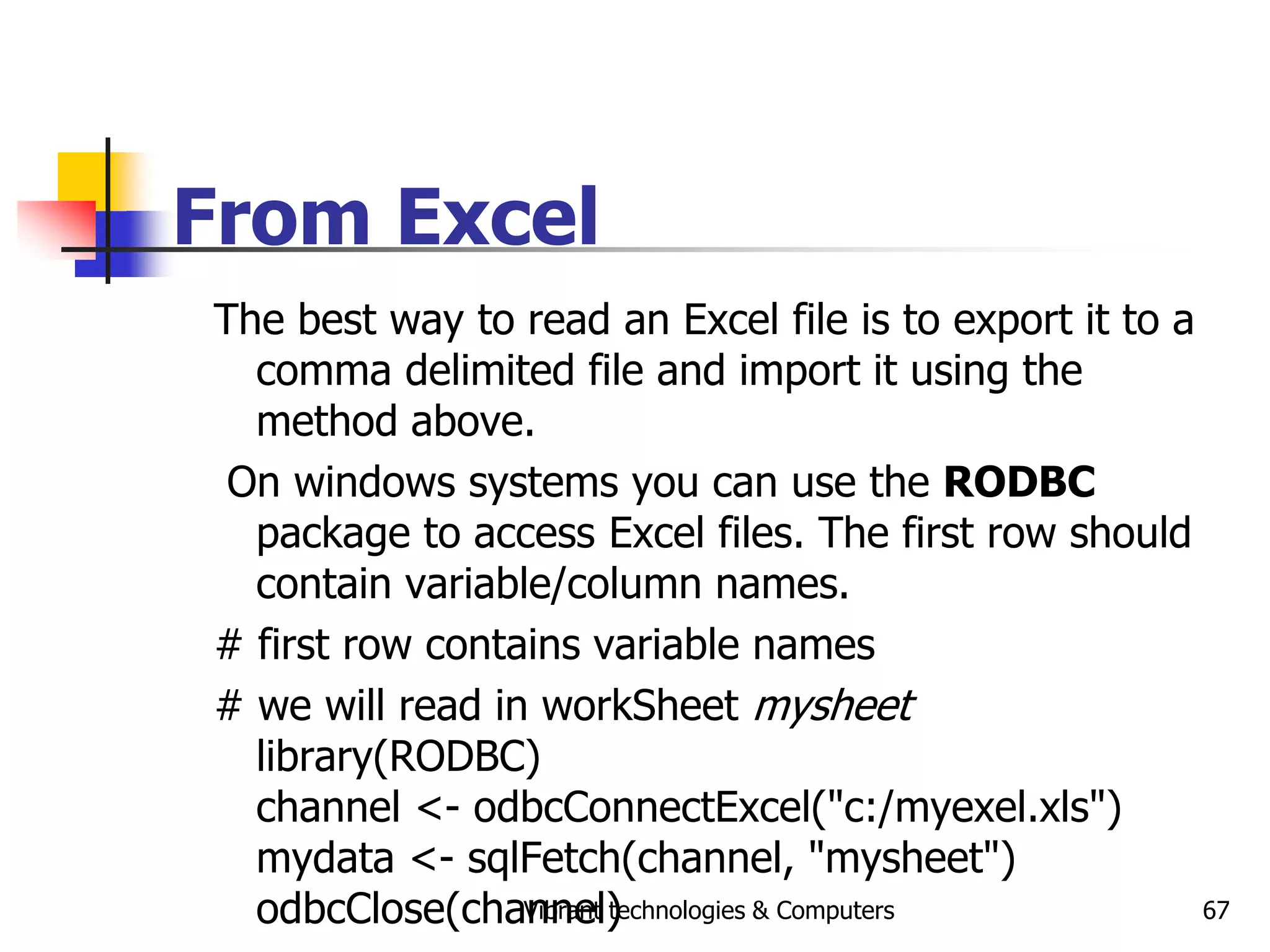 Vibrant technologies & Computers 67
From Excel
The best way to read an Excel file is to export it to a
comma delimited file and import it using the
method above.
On windows systems you can use the RODBC
package to access Excel files. The first row should
contain variable/column names.
# first row contains variable names
# we will read in workSheet mysheet
library(RODBC)
channel <- odbcConnectExcel("c:/myexel.xls")
mydata <- sqlFetch(channel, "mysheet")
odbcClose(channel)
 