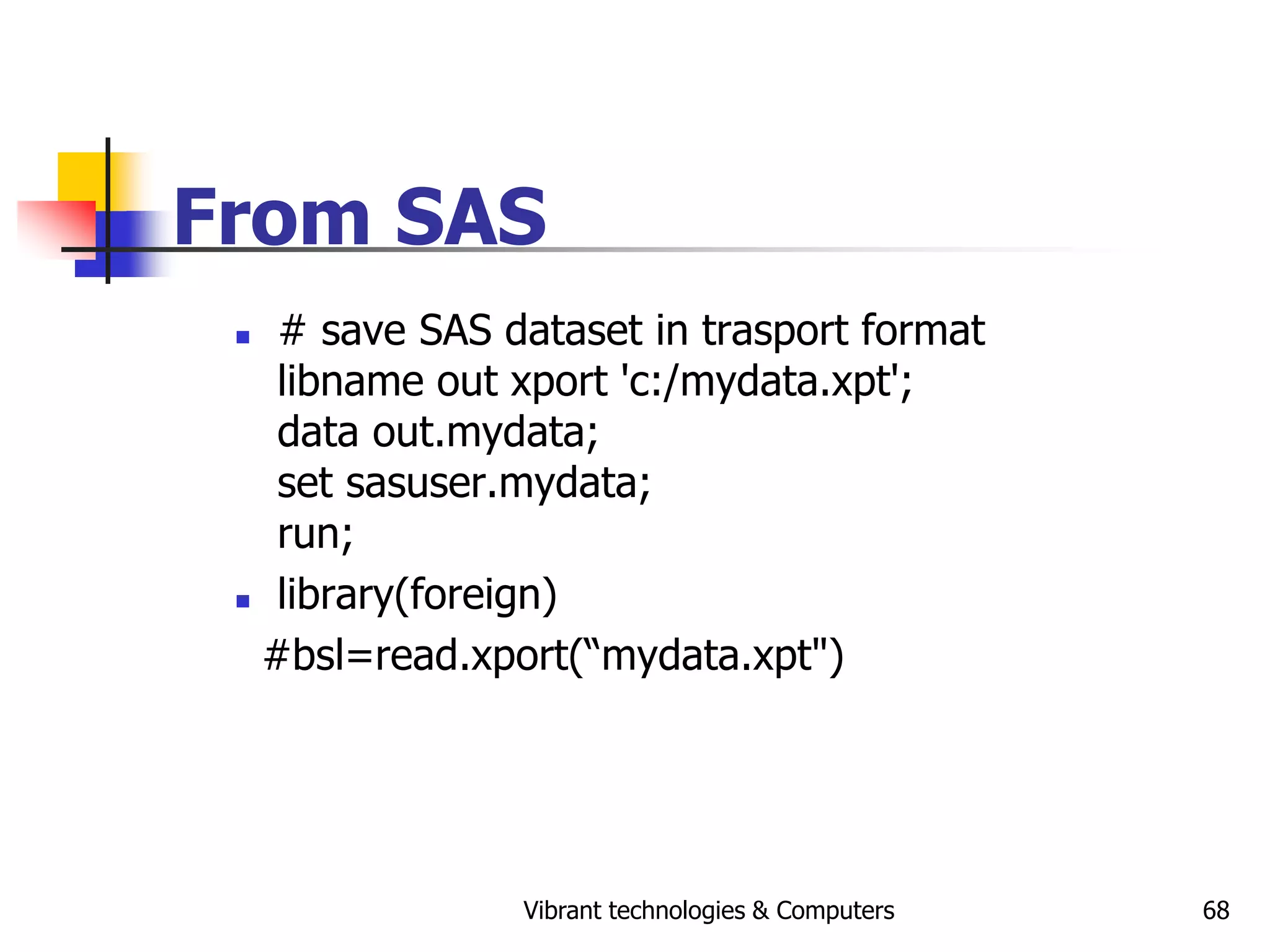 Vibrant technologies & Computers 68
From SAS
 # save SAS dataset in trasport format
libname out xport 'c:/mydata.xpt';
data out.mydata;
set sasuser.mydata;
run;
 library(foreign)
#bsl=read.xport(“mydata.xpt")
 