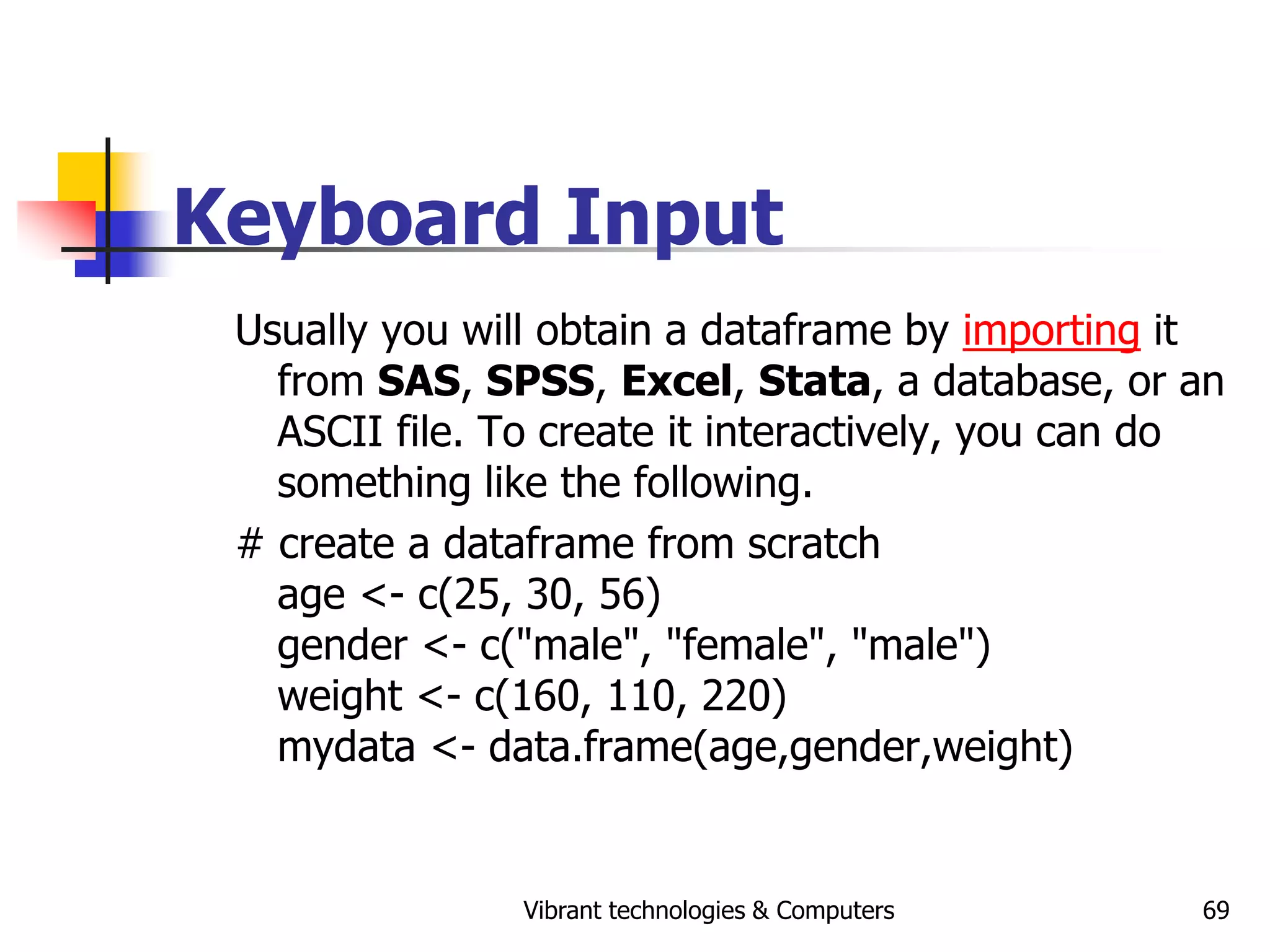 Vibrant technologies & Computers 69
Keyboard Input
Usually you will obtain a dataframe by importing it
from SAS, SPSS, Excel, Stata, a database, or an
ASCII file. To create it interactively, you can do
something like the following.
# create a dataframe from scratch
age <- c(25, 30, 56)
gender <- c("male", "female", "male")
weight <- c(160, 110, 220)
mydata <- data.frame(age,gender,weight)
 