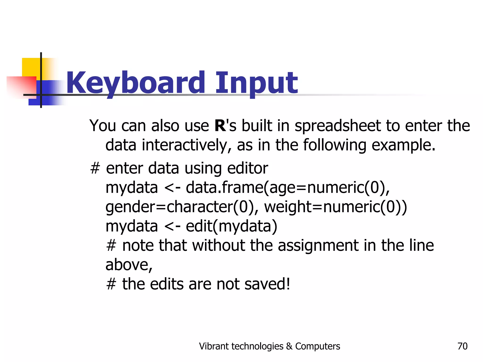 Vibrant technologies & Computers 70
Keyboard Input
You can also use R's built in spreadsheet to enter the
data interactively, as in the following example.
# enter data using editor
mydata <- data.frame(age=numeric(0),
gender=character(0), weight=numeric(0))
mydata <- edit(mydata)
# note that without the assignment in the line
above,
# the edits are not saved!
 