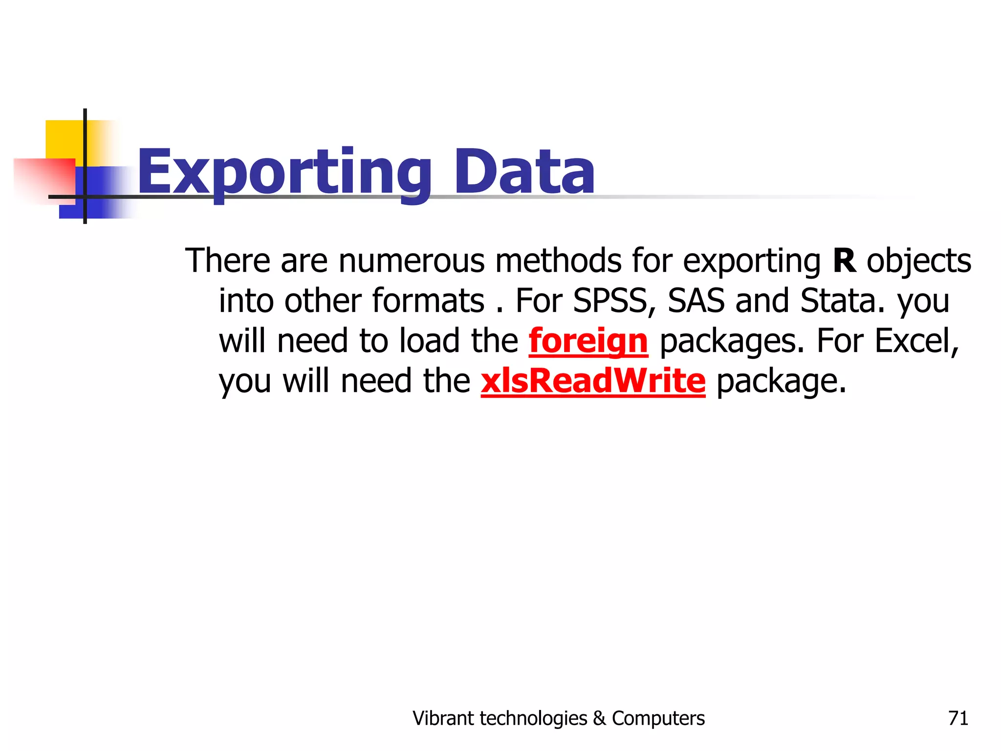 Vibrant technologies & Computers 71
Exporting Data
There are numerous methods for exporting R objects
into other formats . For SPSS, SAS and Stata. you
will need to load the foreign packages. For Excel,
you will need the xlsReadWrite package.
 