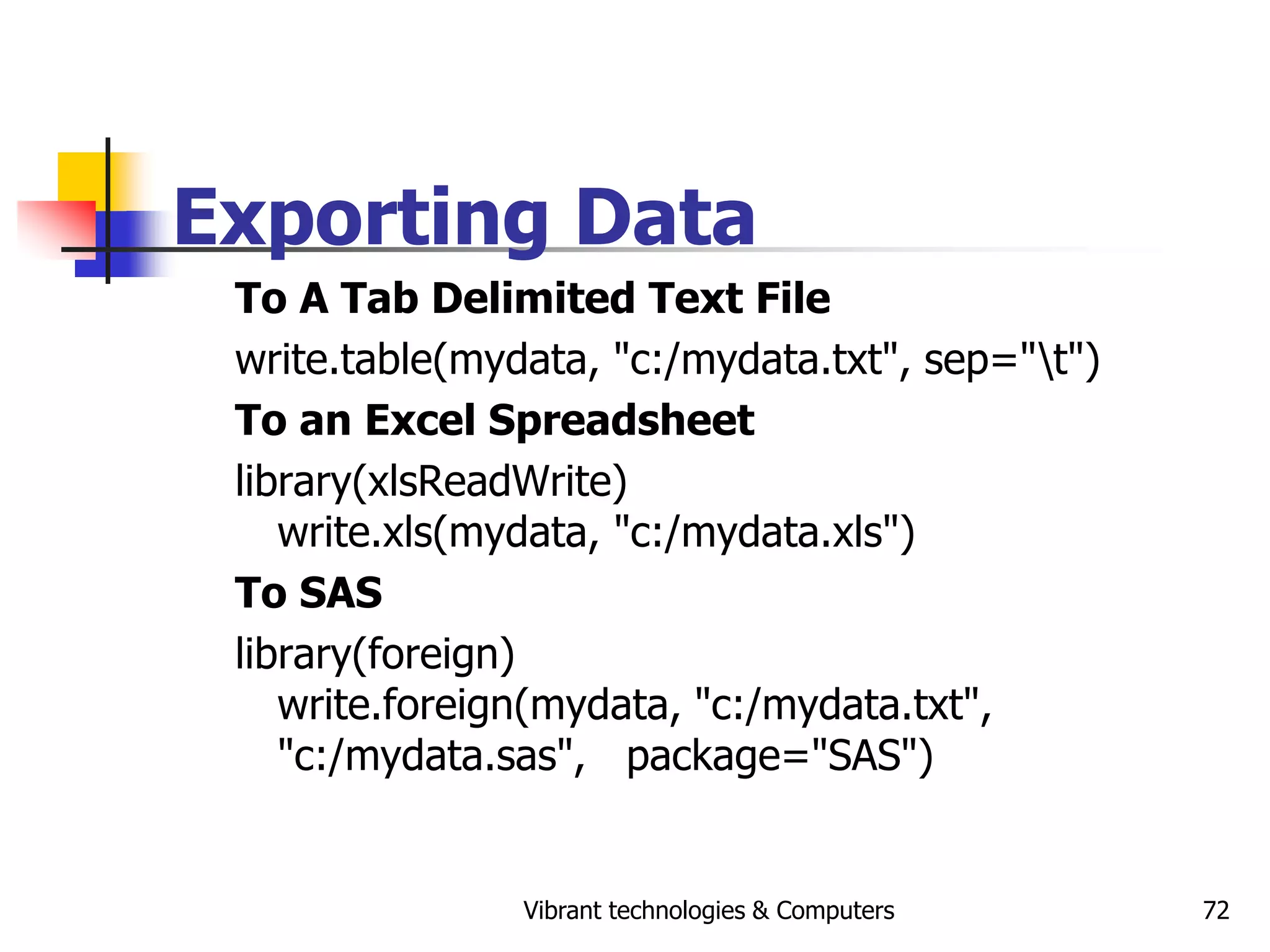 Vibrant technologies & Computers 72
Exporting Data
To A Tab Delimited Text File
write.table(mydata, "c:/mydata.txt", sep="t")
To an Excel Spreadsheet
library(xlsReadWrite)
write.xls(mydata, "c:/mydata.xls")
To SAS
library(foreign)
write.foreign(mydata, "c:/mydata.txt",
"c:/mydata.sas", package="SAS")
 