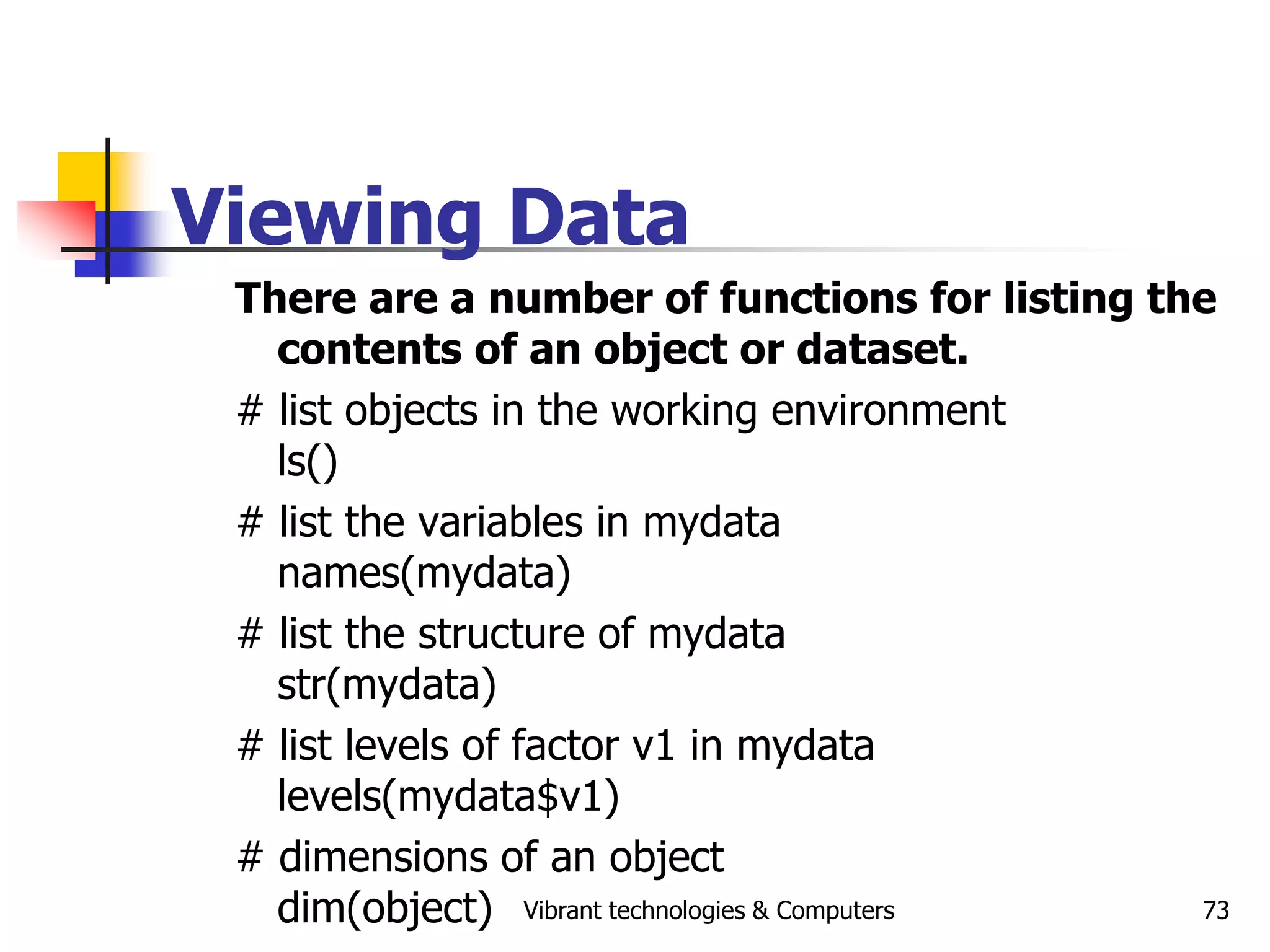 Vibrant technologies & Computers 73
Viewing Data
There are a number of functions for listing the
contents of an object or dataset.
# list objects in the working environment
ls()
# list the variables in mydata
names(mydata)
# list the structure of mydata
str(mydata)
# list levels of factor v1 in mydata
levels(mydata$v1)
# dimensions of an object
dim(object)
 