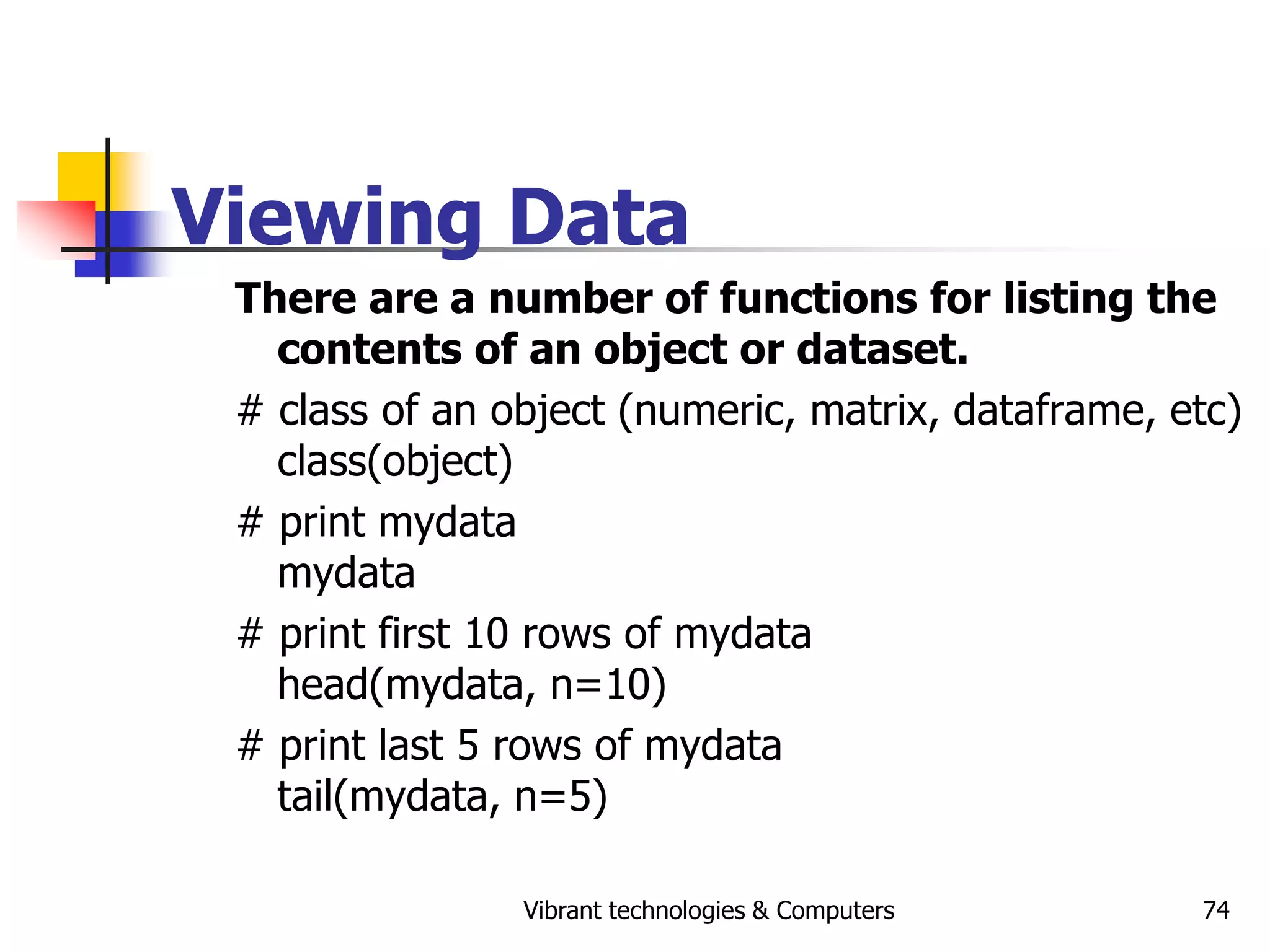 Vibrant technologies & Computers 74
Viewing Data
There are a number of functions for listing the
contents of an object or dataset.
# class of an object (numeric, matrix, dataframe, etc)
class(object)
# print mydata
mydata
# print first 10 rows of mydata
head(mydata, n=10)
# print last 5 rows of mydata
tail(mydata, n=5)
 