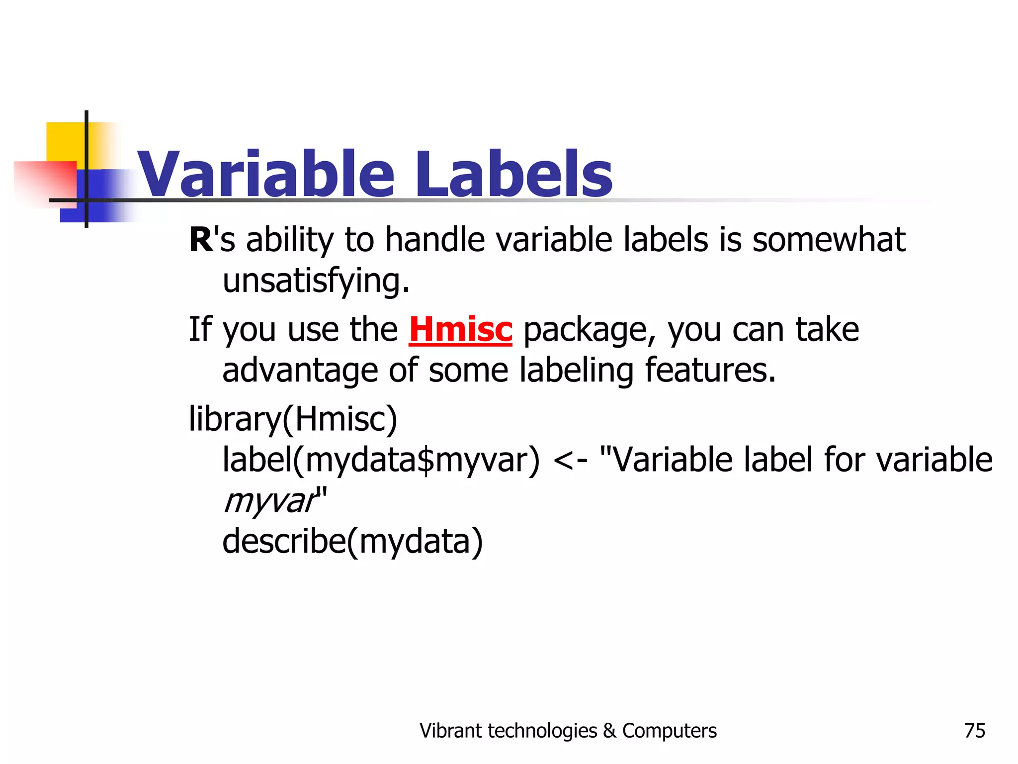 Vibrant technologies & Computers 75
Variable Labels
R's ability to handle variable labels is somewhat
unsatisfying.
If you use the Hmisc package, you can take
advantage of some labeling features.
library(Hmisc)
label(mydata$myvar) <- "Variable label for variable
myvar"
describe(mydata)
 