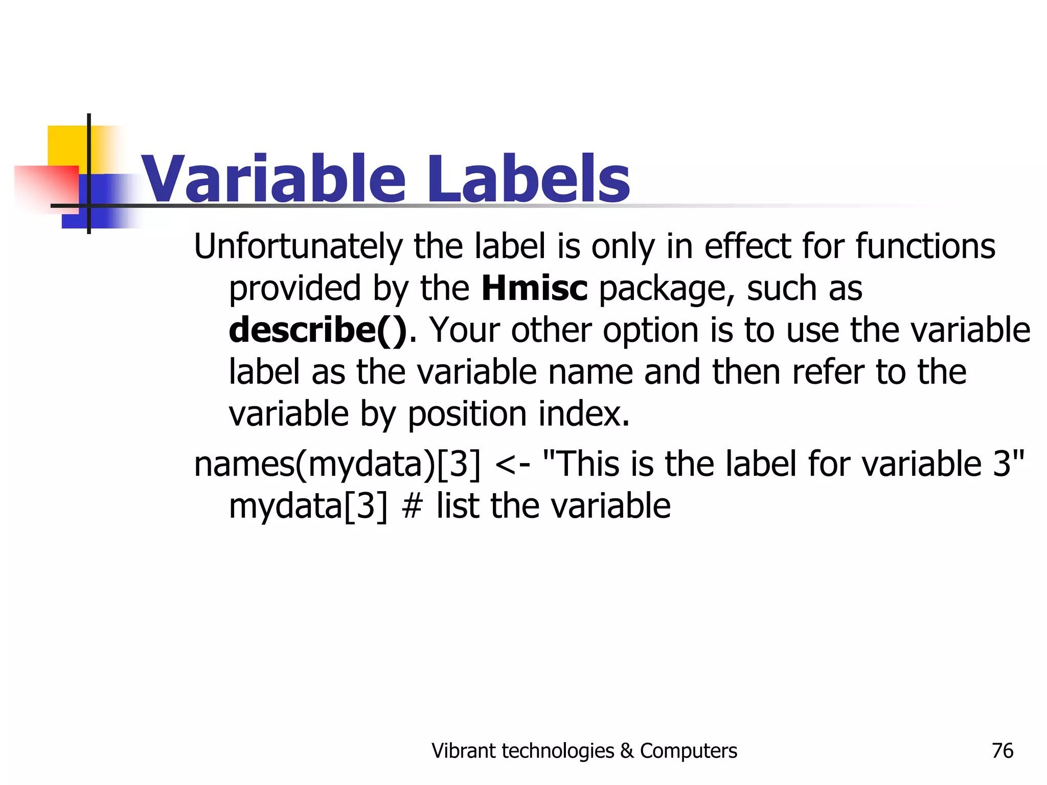 Vibrant technologies & Computers 76
Variable Labels
Unfortunately the label is only in effect for functions
provided by the Hmisc package, such as
describe(). Your other option is to use the variable
label as the variable name and then refer to the
variable by position index.
names(mydata)[3] <- "This is the label for variable 3"
mydata[3] # list the variable
 