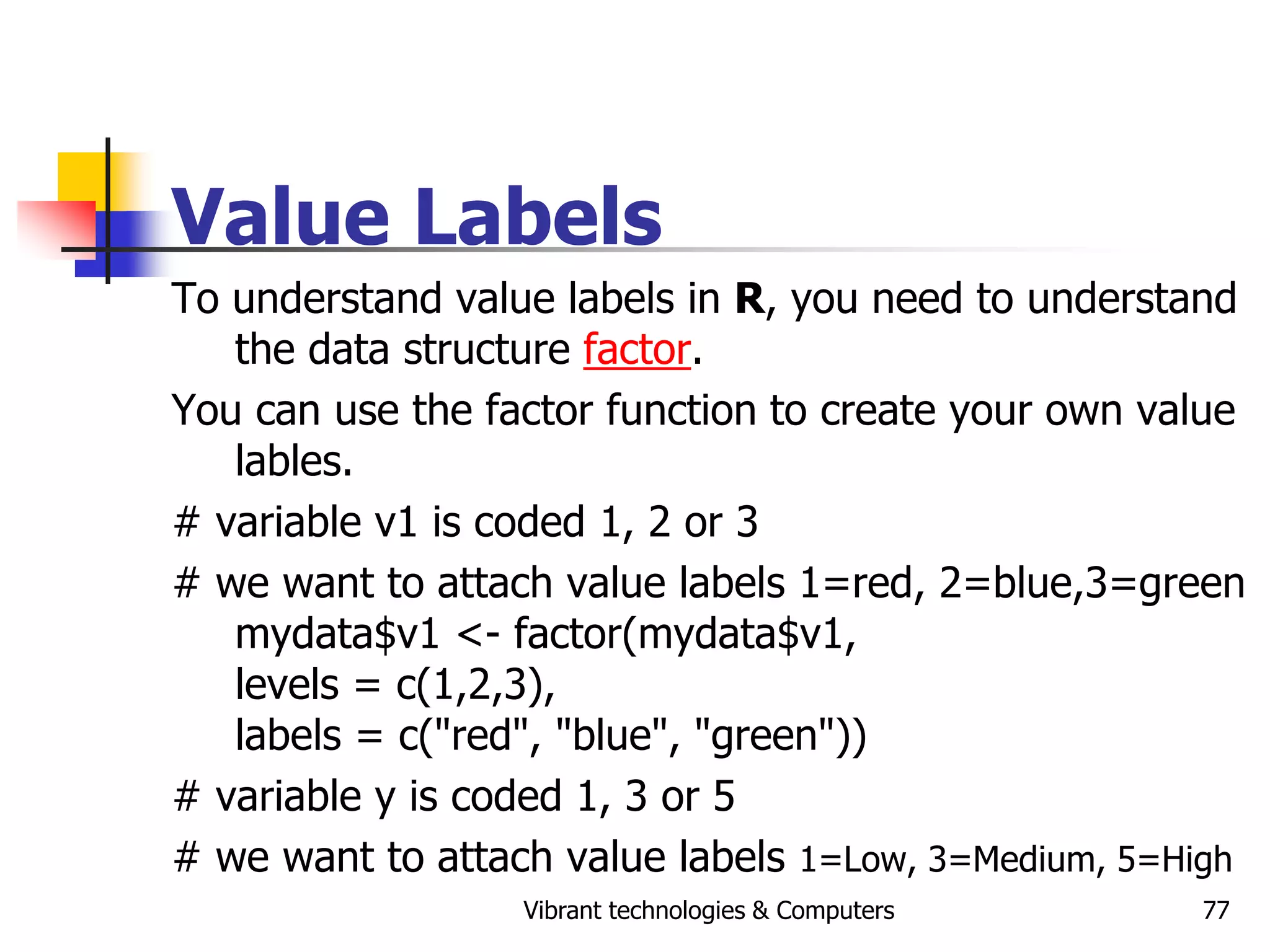 Vibrant technologies & Computers 77
Value Labels
To understand value labels in R, you need to understand
the data structure factor.
You can use the factor function to create your own value
lables.
# variable v1 is coded 1, 2 or 3
# we want to attach value labels 1=red, 2=blue,3=green
mydata$v1 <- factor(mydata$v1,
levels = c(1,2,3),
labels = c("red", "blue", "green"))
# variable y is coded 1, 3 or 5
# we want to attach value labels 1=Low, 3=Medium, 5=High
 