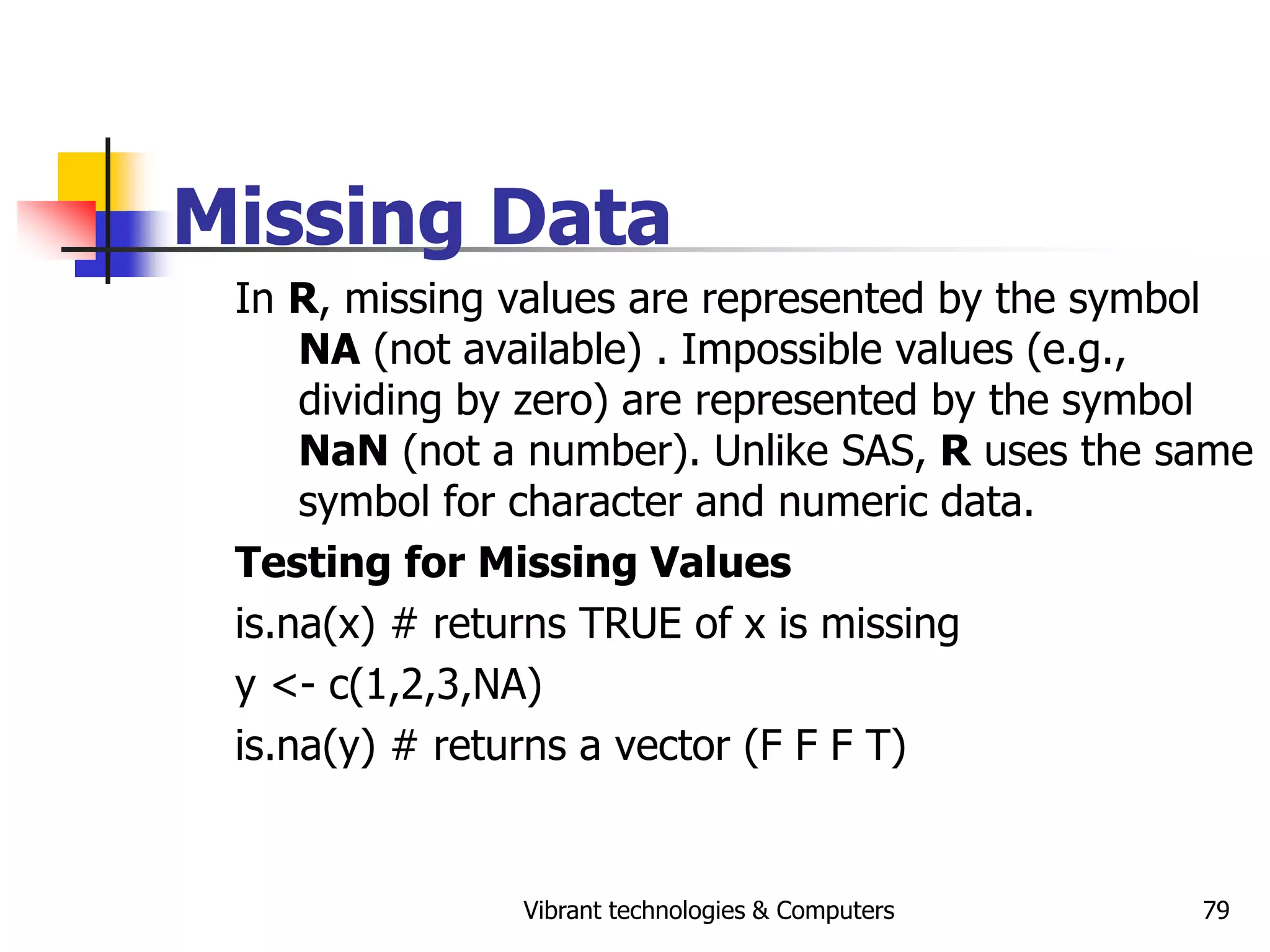 Vibrant technologies & Computers 79
Missing Data
In R, missing values are represented by the symbol
NA (not available) . Impossible values (e.g.,
dividing by zero) are represented by the symbol
NaN (not a number). Unlike SAS, R uses the same
symbol for character and numeric data.
Testing for Missing Values
is.na(x) # returns TRUE of x is missing
y <- c(1,2,3,NA)
is.na(y) # returns a vector (F F F T)
 
