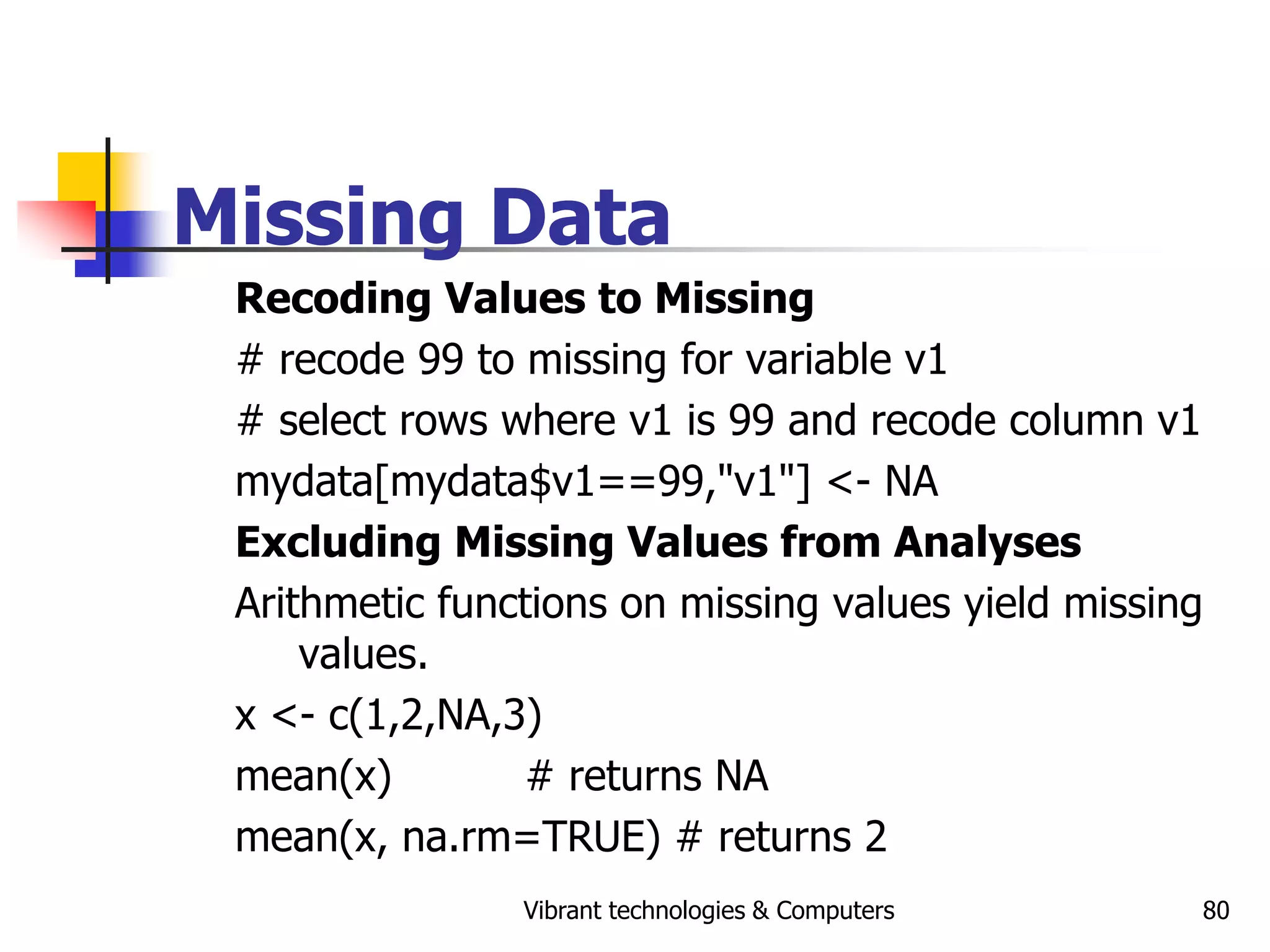 Vibrant technologies & Computers 80
Missing Data
Recoding Values to Missing
# recode 99 to missing for variable v1
# select rows where v1 is 99 and recode column v1
mydata[mydata$v1==99,"v1"] <- NA
Excluding Missing Values from Analyses
Arithmetic functions on missing values yield missing
values.
x <- c(1,2,NA,3)
mean(x) # returns NA
mean(x, na.rm=TRUE) # returns 2
 