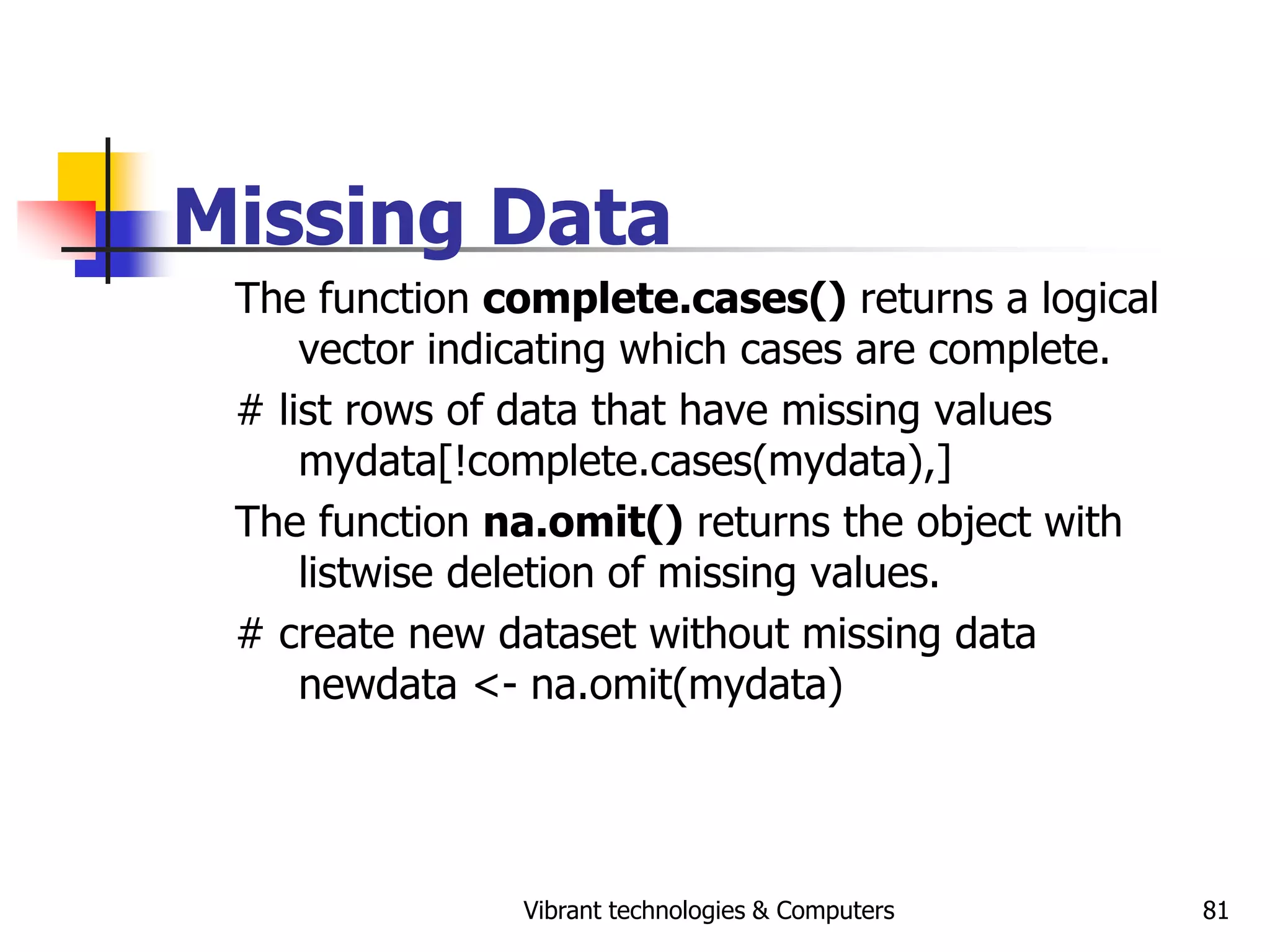 Vibrant technologies & Computers 81
Missing Data
The function complete.cases() returns a logical
vector indicating which cases are complete.
# list rows of data that have missing values
mydata[!complete.cases(mydata),]
The function na.omit() returns the object with
listwise deletion of missing values.
# create new dataset without missing data
newdata <- na.omit(mydata)
 