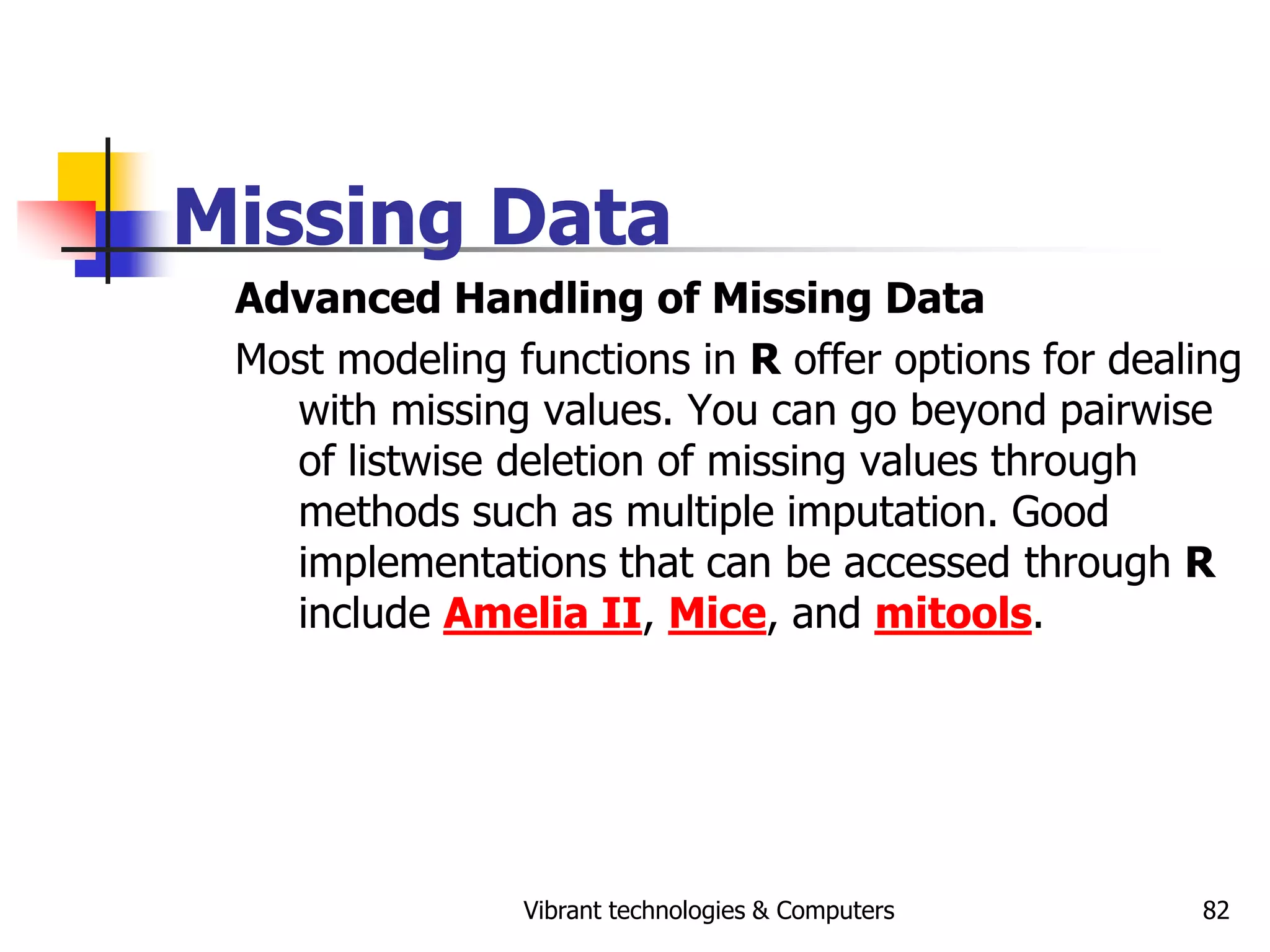 Vibrant technologies & Computers 82
Missing Data
Advanced Handling of Missing Data
Most modeling functions in R offer options for dealing
with missing values. You can go beyond pairwise
of listwise deletion of missing values through
methods such as multiple imputation. Good
implementations that can be accessed through R
include Amelia II, Mice, and mitools.
 