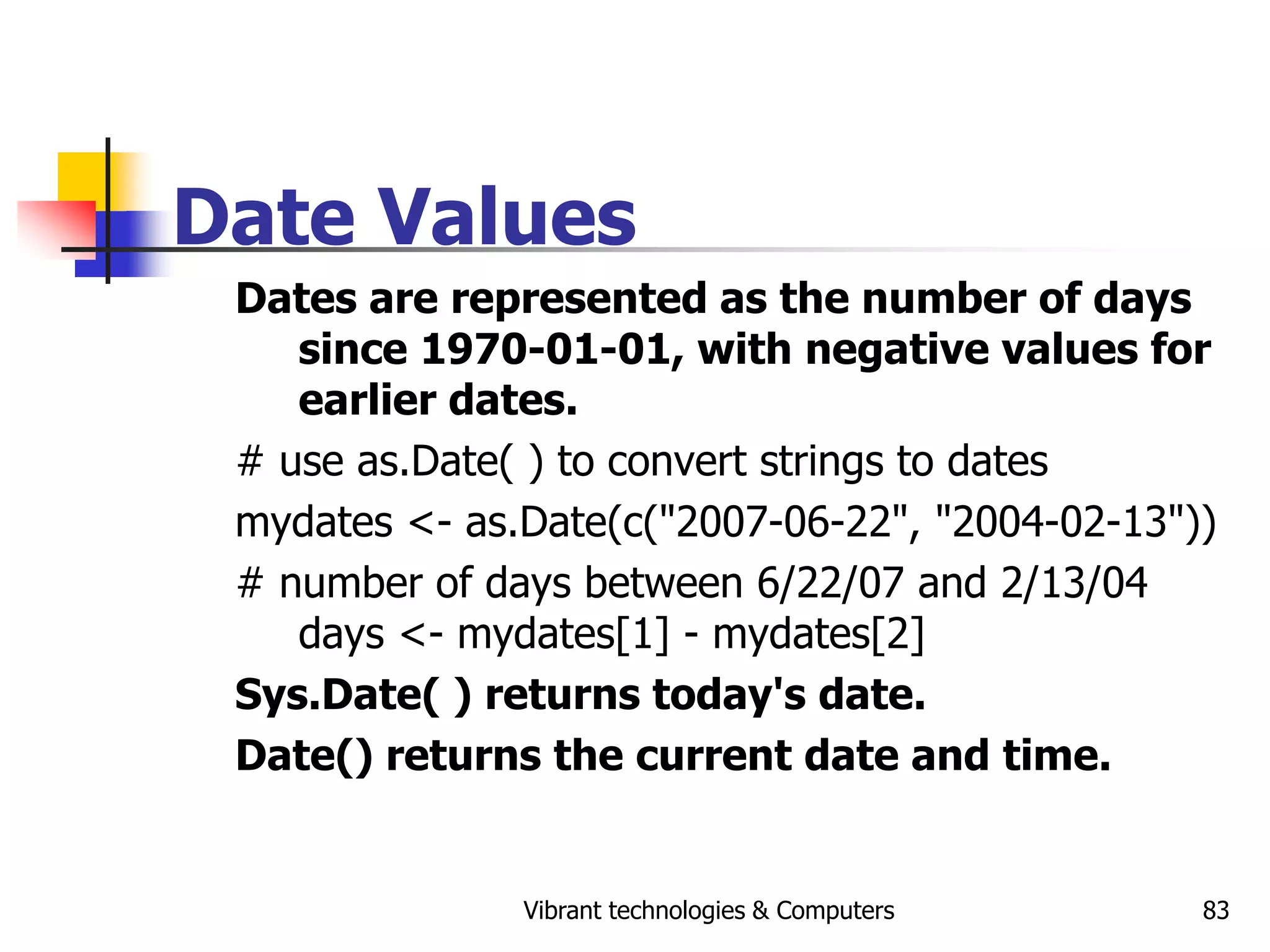 Vibrant technologies & Computers 83
Date Values
Dates are represented as the number of days
since 1970-01-01, with negative values for
earlier dates.
# use as.Date( ) to convert strings to dates
mydates <- as.Date(c("2007-06-22", "2004-02-13"))
# number of days between 6/22/07 and 2/13/04
days <- mydates[1] - mydates[2]
Sys.Date( ) returns today's date.
Date() returns the current date and time.
 