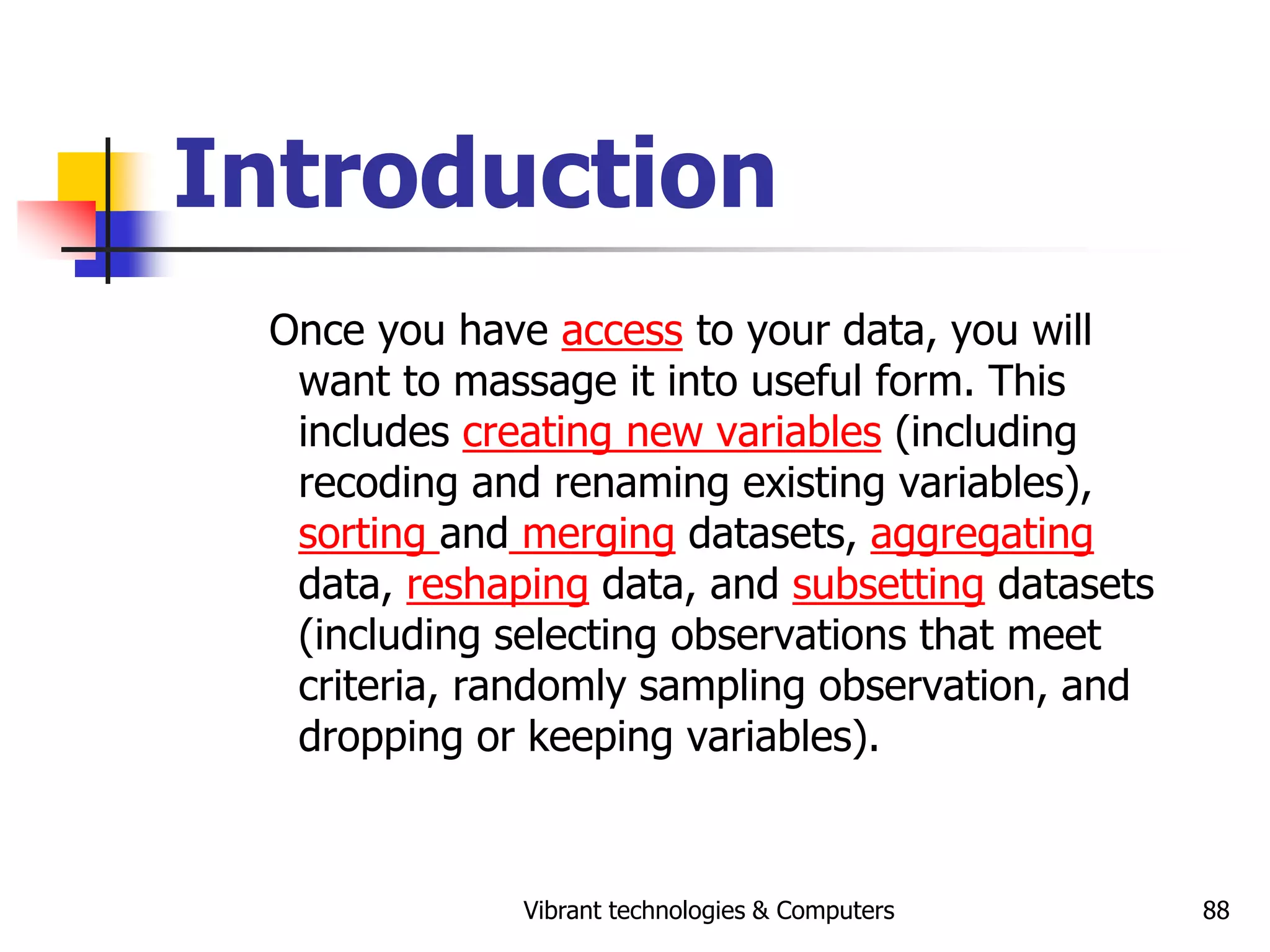 Vibrant technologies & Computers 88
Introduction
Once you have access to your data, you will
want to massage it into useful form. This
includes creating new variables (including
recoding and renaming existing variables),
sorting and merging datasets, aggregating
data, reshaping data, and subsetting datasets
(including selecting observations that meet
criteria, randomly sampling observation, and
dropping or keeping variables).
 
