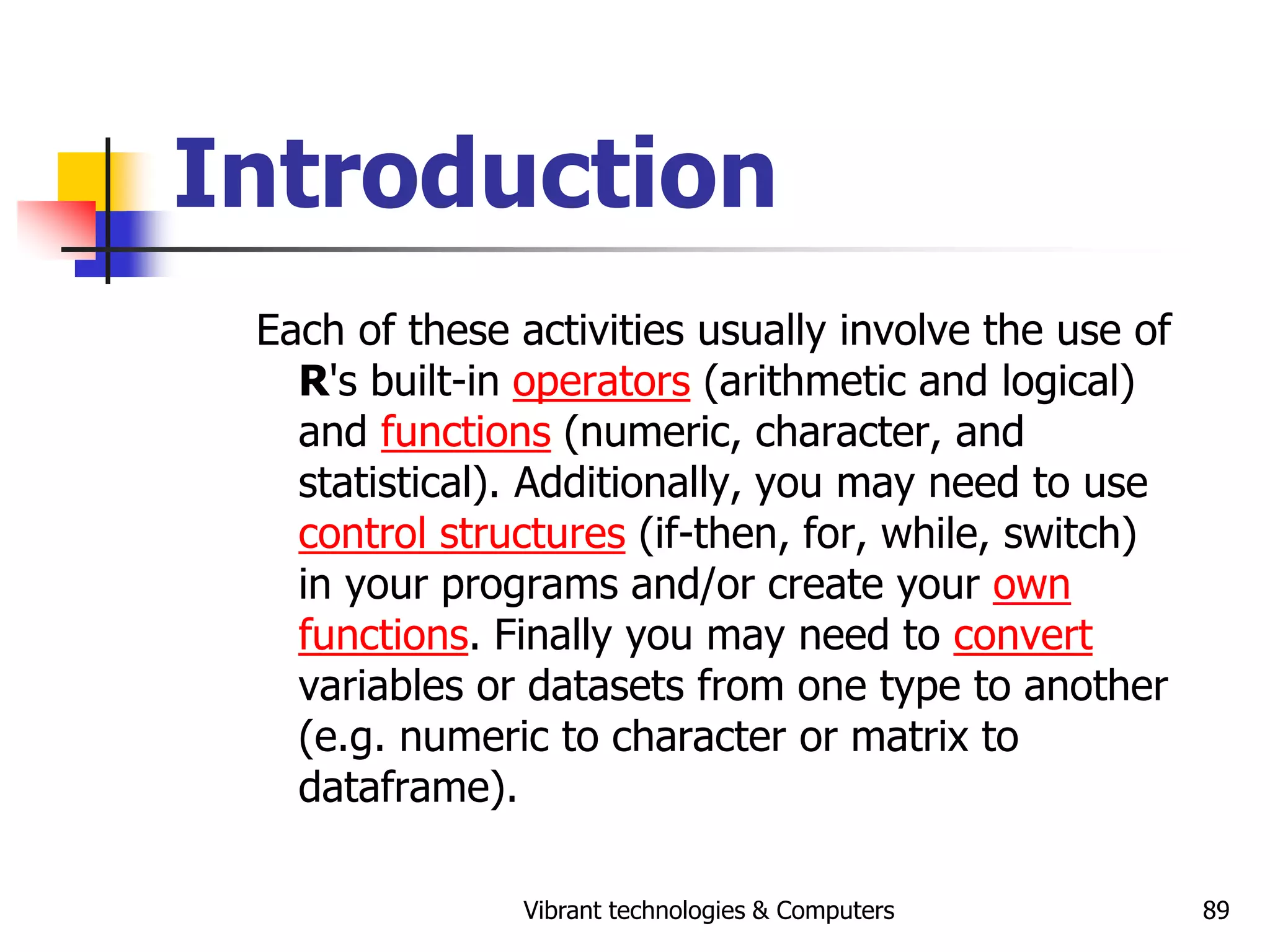 Vibrant technologies & Computers 89
Introduction
Each of these activities usually involve the use of
R's built-in operators (arithmetic and logical)
and functions (numeric, character, and
statistical). Additionally, you may need to use
control structures (if-then, for, while, switch)
in your programs and/or create your own
functions. Finally you may need to convert
variables or datasets from one type to another
(e.g. numeric to character or matrix to
dataframe).
 