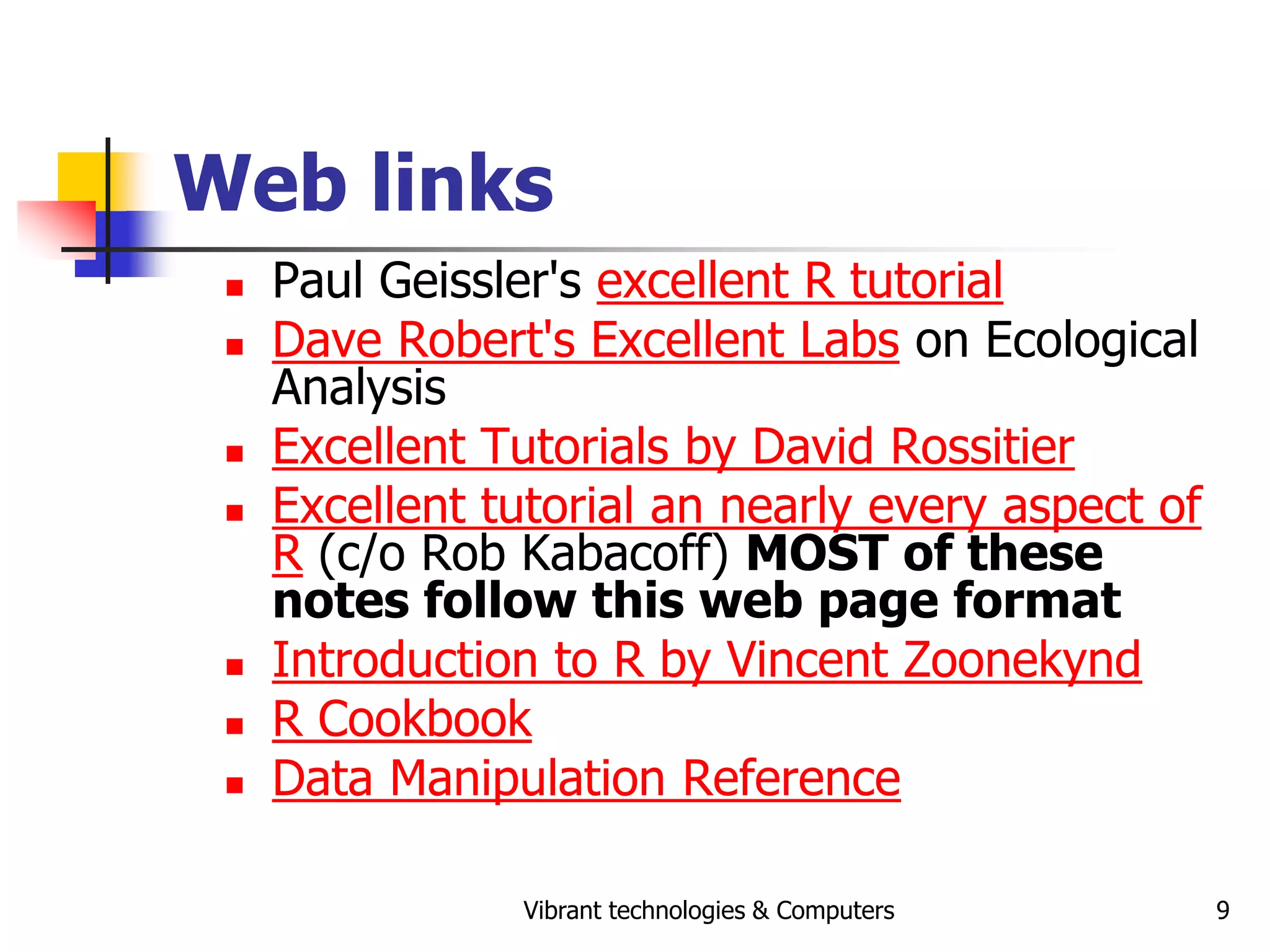 Vibrant technologies & Computers 9
Web links
 Paul Geissler's excellent R tutorial
 Dave Robert's Excellent Labs on Ecological
Analysis
 Excellent Tutorials by David Rossitier
 Excellent tutorial an nearly every aspect of
R (c/o Rob Kabacoff) MOST of these
notes follow this web page format
 Introduction to R by Vincent Zoonekynd
 R Cookbook
 Data Manipulation Reference
 