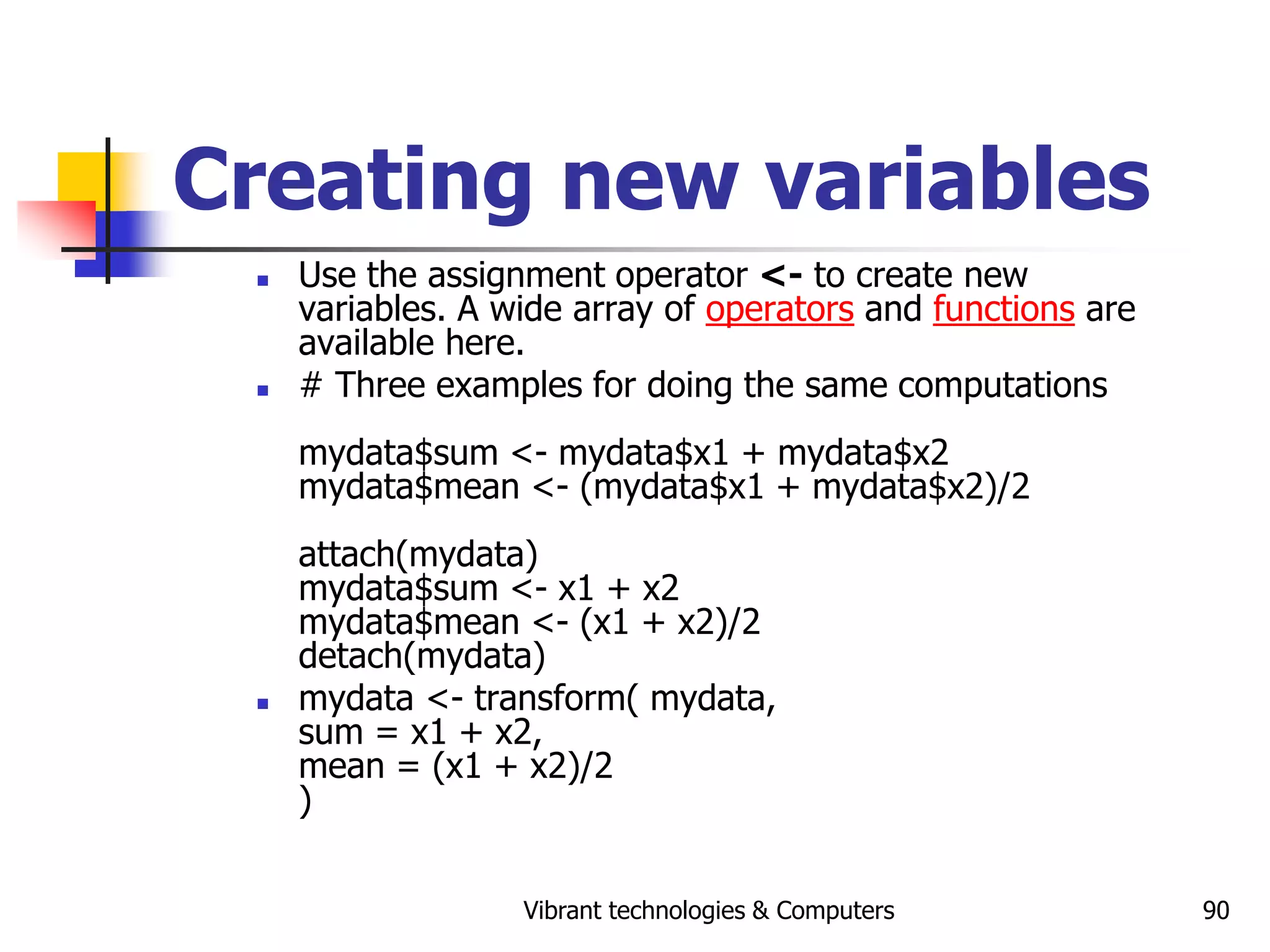 Vibrant technologies & Computers 90
Creating new variables
 Use the assignment operator <- to create new
variables. A wide array of operators and functions are
available here.
 # Three examples for doing the same computations
mydata$sum <- mydata$x1 + mydata$x2
mydata$mean <- (mydata$x1 + mydata$x2)/2
attach(mydata)
mydata$sum <- x1 + x2
mydata$mean <- (x1 + x2)/2
detach(mydata)
 mydata <- transform( mydata,
sum = x1 + x2,
mean = (x1 + x2)/2
)
 