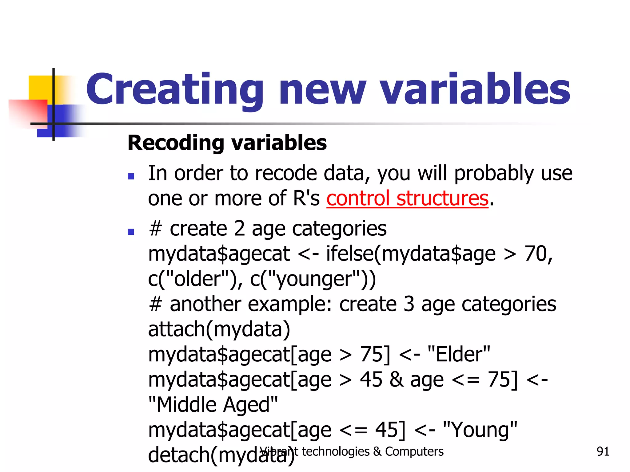 Vibrant technologies & Computers 91
Creating new variables
Recoding variables
 In order to recode data, you will probably use
one or more of R's control structures.
 # create 2 age categories
mydata$agecat <- ifelse(mydata$age > 70,
c("older"), c("younger"))
# another example: create 3 age categories
attach(mydata)
mydata$agecat[age > 75] <- "Elder"
mydata$agecat[age > 45 & age <= 75] <-
"Middle Aged"
mydata$agecat[age <= 45] <- "Young"
detach(mydata)
 